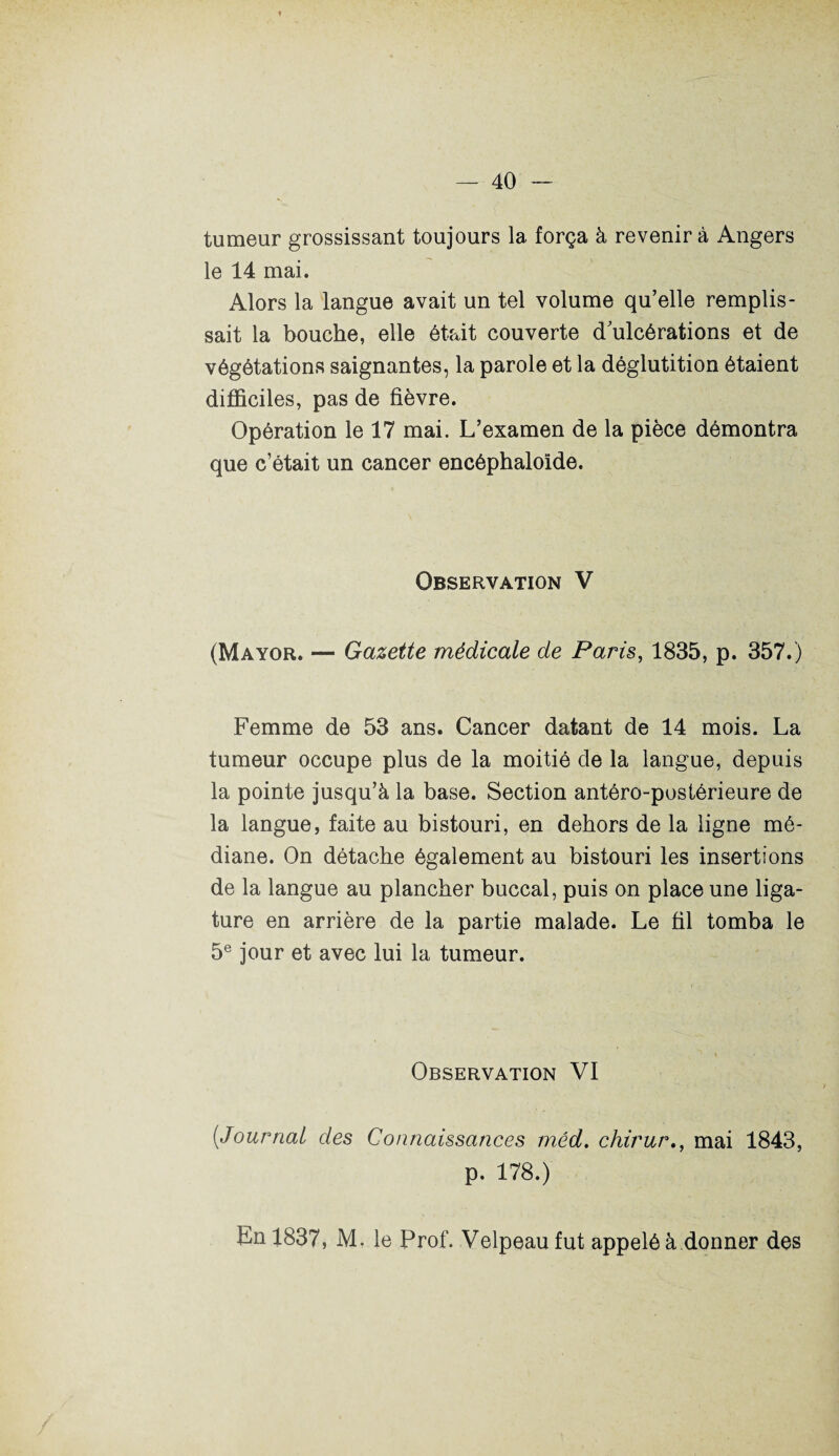 tumeur grossissant toujours la força à revenir à Angers le 14 mai. Alors la langue avait un tel volume qu’elle remplis¬ sait la bouche, elle était couverte d'ulcérations et de végétations saignantes, la parole et la déglutition étaient difficiles, pas de fièvre. Opération le 17 mai. L’examen de la pièce démontra que c’était un cancer encéphaloîde. Observation V (Mayor. — Gazette médicale de Paris, 1835, p. 357.) Femme de 53 ans. Cancer datant de 14 mois. La tumeur occupe plus de la moitié de la langue, depuis la pointe jusqu’à la base. Section antéro-postérieure de la langue, faite au bistouri, en dehors de la ligne mé¬ diane. On détache également au bistouri les insertions de la langue au plancher buccal, puis on place une liga¬ ture en arrière de la partie malade. Le fil tomba le 5e jour et avec lui la tumeur. Observation VI [Journal des Connaissances mêd. chirurmai 1843, p. 178.) En 1837, M. le Prof. Velpeau fut appelé à donner des