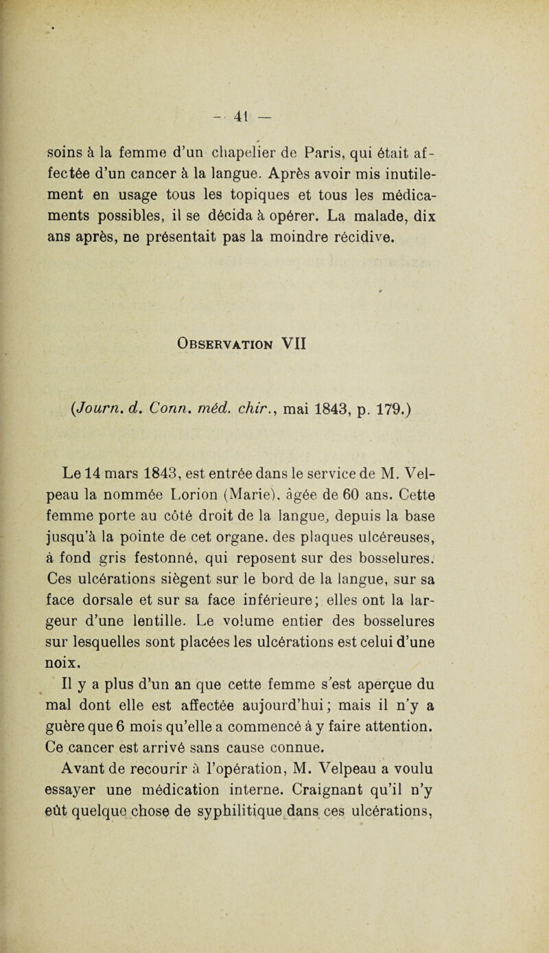 soins à la femme d’un chapelier de Paris, qui était af¬ fectée d’un cancer à la langue. Après avoir mis inutile¬ ment en usage tous les topiques et tous les médica¬ ments possibles, il se décida à opérer. La malade, dix ans après, ne présentait pas la moindre récidive. Observation VII (Journ. d. Court. méd. chir., mai 1843, p. 179.) Le 14 mars 1843, est entrée dans le service de M. Vel¬ peau la nommée Lorion (Marie), âgée de 60 ans. Cette femme porte au côté droit de la langue^ depuis la base jusqu’à la pointe de cet organe, des plaques ulcéreuses, à fond gris festonné, qui reposent sur des bosselures. Ces ulcérations siègent sur le bord de la langue, sur sa face dorsale et sur sa face inférieure; elles ont la lar¬ geur d’une lentille. Le volume entier des bosselures sur lesquelles sont placées les ulcérations est celui d’une noix. Il y a plus d’un an que cette femme s'est aperçue du mal dont elle est affectée aujourd’hui; mais il n'y a guère que 6 mois qu’elle a commencé à y faire attention. Ce cancer est arrivé sans cause connue. Avant de recourir à l’opération, M. Velpeau a voulu essayer une médication interne. Craignant qu’il n’y eût quelque chose de syphilitique dans ces ulcérations,