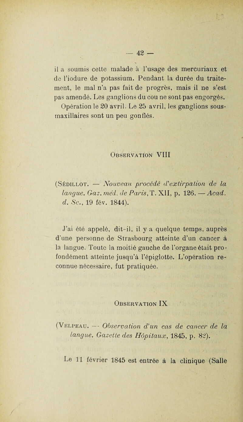 il a soumis cette malade à l’usage des mercuriaux et de l’iodure de potassium. Pendant la durée du traite¬ ment, le mal n’a pas fait de progrès, mais il ne s’est pas amendé. Les ganglions du cou ne sont pas engorgés. Opération le 20 avril. Le 25 avril, les ganglions sous- maxillaires sont un peu gonflés. Observation VIII (Sédillot. — Nouveau procédé d*extirpation de la langue. Gaz. méd. de Pans, T. XII, p. 126. —Acad, d. 8c., 19 fév. 1844). J’ai été appelé, dit-il, il y a quelque temps, auprès d’une personne de Strasbourg atteinte d’un cancer à la langue. Toute la moitié gauche de l’organe était pro¬ fondément atteinte jusqu’à l’épiglotte. L’opération re¬ connue nécessaire, fut pratiquée. Observation IX (Velpeau. — - Observation d'un cas de cancer de la langue. Gazette des Hôpitaux, 1845, p. 82). Le 11 février 1845 est entrée à la clinique (Salle