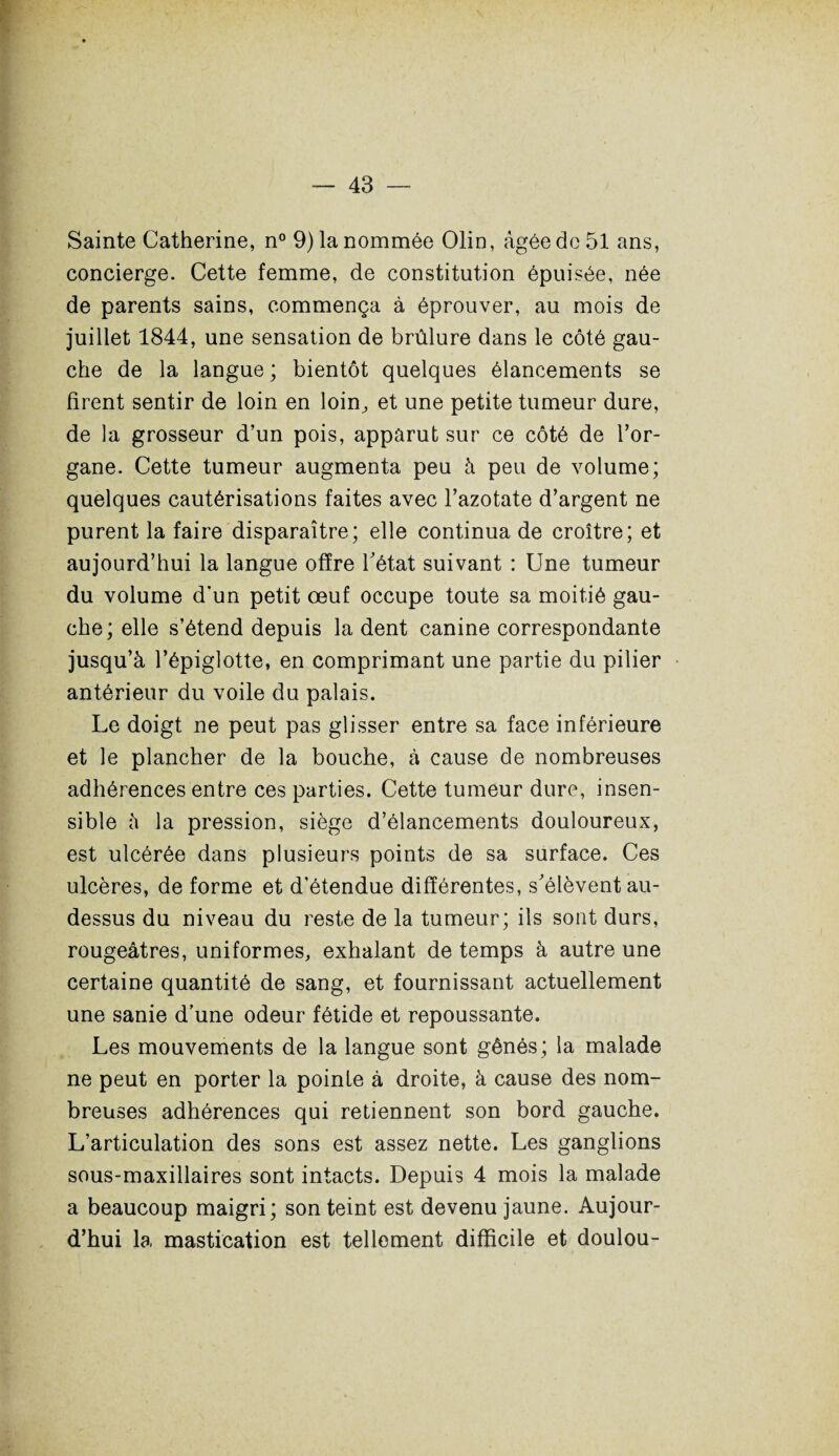 Sainte Catherine, n° 9) la nommée Olin, âgée de 51 ans, concierge. Cette femme, de constitution épuisée, née de parents sains, commença à éprouver, au mois de juillet 1844, une sensation de brûlure dans le côté gau¬ che de la langue ; bientôt quelques élancements se firent sentir de loin en loin, et une petite tumeur dure, de la grosseur d’un pois, apparut sur ce côté de l’or¬ gane. Cette tumeur augmenta peu à peu de volume; quelques cautérisations faites avec l’azotate d’argent ne purent la faire disparaître; elle continua de croître; et aujourd’hui la langue offre Tétât suivant : Une tumeur du volume d’un petit œuf occupe toute sa moitié gau¬ che; elle s’étend depuis la dent canine correspondante jusqu’à l’épiglotte, en comprimant une partie du pilier antérieur du voile du palais. Le doigt ne peut pas glisser entre sa face inférieure et le plancher de la bouche, à cause de nombreuses adhérences entre ces parties. Cette tumeur dure, insen¬ sible à la pression, siège d’élancements douloureux, est ulcérée dans plusieurs points de sa surface. Ces ulcères, de forme et d’étendue différentes, s'élèvent au- dessus du niveau du reste de la tumeur; ils sont durs, rougeâtres, uniformes, exhalant de temps à autre une certaine quantité de sang, et fournissant actuellement une sanie d’une odeur fétide et repoussante. Les mouvements de la langue sont gênés ; la malade ne peut en porter la pointe à droite, à cause des nom¬ breuses adhérences qui retiennent son bord gauche. L’articulation des sons est assez nette. Les ganglions sous-maxillaires sont intacts. Depuis 4 mois la malade a beaucoup maigri; son teint est devenu jaune. Aujour¬ d’hui la mastication est tellement difficile et doulou-