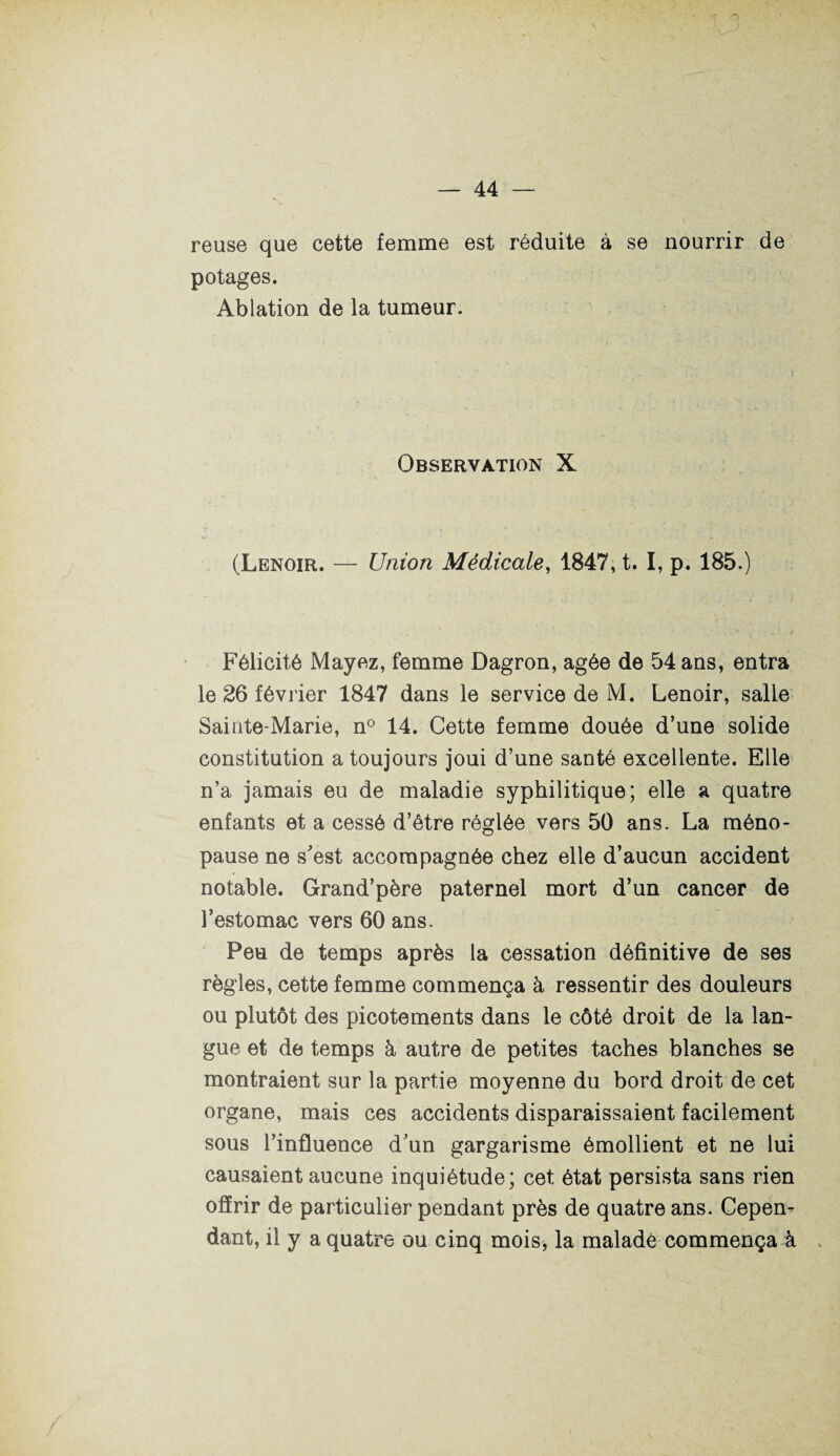 reuse que cette femme est réduite à se nourrir de potages. Ablation de la tumeur. Observation X V ' *  / „ - • » c 'r ■ J / O i •> ' r*. ;■*’ ' (Lenoir. — Union Médicale, 1847, t. I, p. 185.) • ■ . • • , . ; . ' / . * ^ j. \ f Félicité Mayez, femme Dagron, âgée de 54 ans, entra le 26 février 1847 dans le service de M. Lenoir, salie Sainte-Marie, n° 14. Cette femme douée d’une solide constitution a toujours joui d’une santé excellente. Elle n’a jamais eu de maladie syphilitique; elle a quatre enfants et a cessé d’être réglée vers 50 ans. La méno¬ pause ne s'est accompagnée chez elle d’aucun accident notable. Grand’père paternel mort d’un cancer de l’estomac vers 60 ans. Peu de temps après la cessation définitive de ses règles, cette femme commença à ressentir des douleurs ou plutôt des picotements dans le côté droit de la lan¬ gue et de temps à autre de petites taches blanches se montraient sur la partie moyenne du bord droit de cet organe, mais ces accidents disparaissaient facilement sous l’influence d'un gargarisme émollient et ne lui causaient aucune inquiétude; cet état persista sans rien offrir de particulier pendant près de quatre ans. Cepen¬ dant, il y a quatre ou cinq mois, la malade commença à