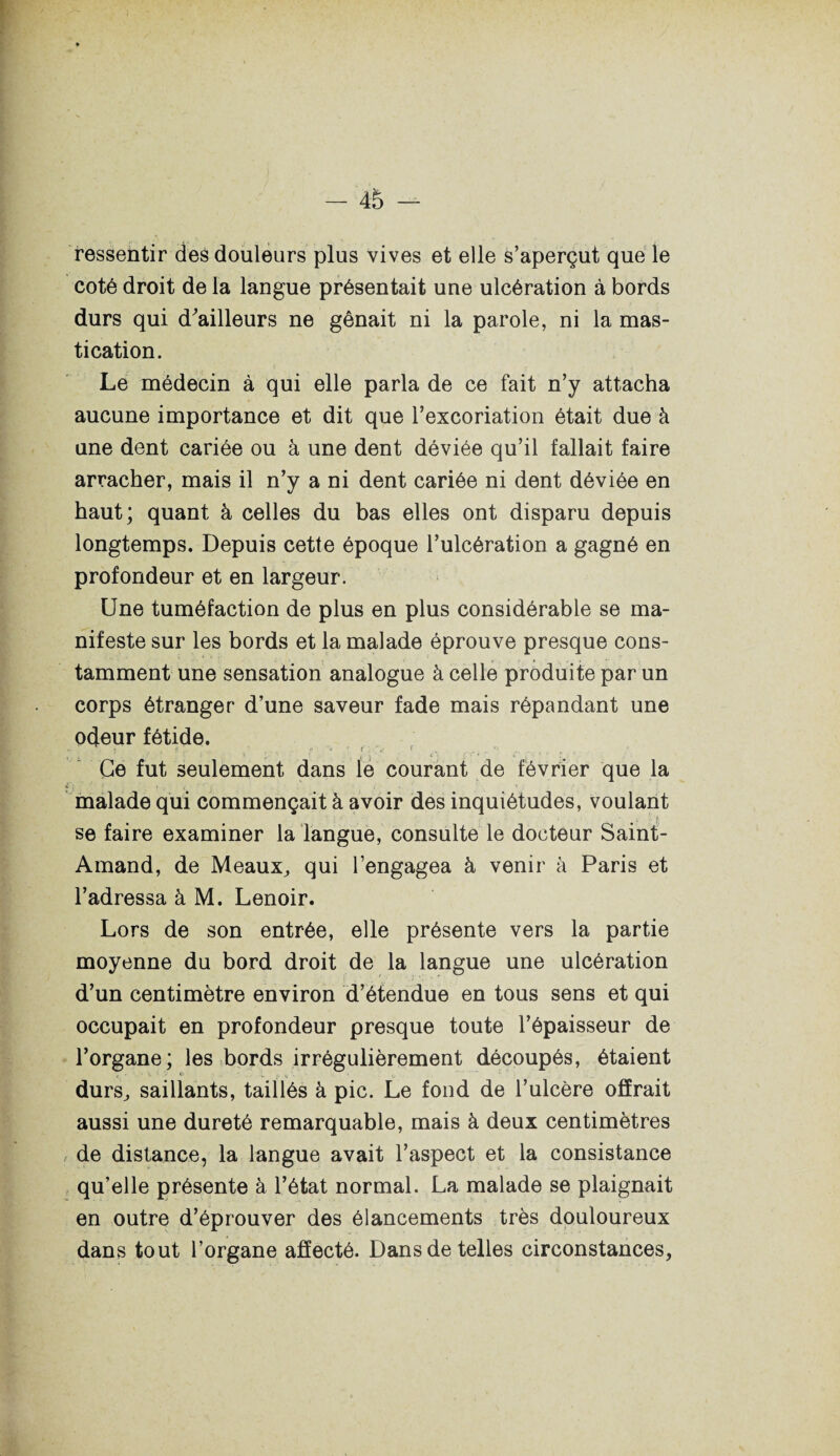 ressentir des douleurs plus vives et elle s’aperçut que le coté droit de la langue présentait une ulcération à bords durs qui d^ailleurs ne gênait ni la parole, ni la mas¬ tication. Le médecin à qui elle parla de ce fait n’y attacha aucune importance et dit que l’excoriation était due à une dent cariée ou à une dent déviée qu’il fallait faire arracher, mais il n’y a ni dent cariée ni dent déviée en haut; quant à celles du bas elles ont disparu depuis longtemps. Depuis cette époque l’ulcération a gagné en profondeur et en largeur. Une tuméfaction de plus en plus considérable se ma¬ nifeste sur les bords et la malade éprouve presque cons¬ tamment une sensation analogue à celle produite par un corps étranger d’une saveur fade mais répandant une odeur fétide. Ce fut seulement dans le courant de février que la malade qui commençait à avoir des inquiétudes, voulant se faire examiner la langue, consulte le docteur Saint- Amand, de Meaux, qui l’engagea à venir à Paris et l’adressa à M. Lenoir. Lors de son entrée, elle présente vers la partie moyenne du bord droit de la langue une ulcération d’un centimètre environ d’étendue en tous sens et qui occupait en profondeur presque toute l’épaisseur de l’organe; les bords irrégulièrement découpés, étaient durs, saillants, taillés à pic. Le fond de l’ulcère offrait aussi une dureté remarquable, mais à deux centimètres de distance, la langue avait l’aspect et la consistance qu’elle présente à l’état normal. La malade se plaignait en outre d’éprouver des élancements très douloureux dans tout l’organe affecté. Dans de telles circonstances,