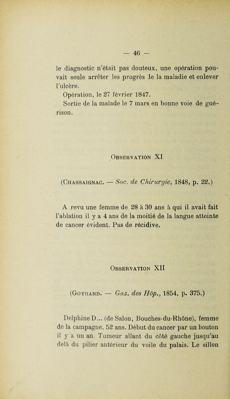 le diagnostic n’était pas douteux, une opération pou¬ vait seule arrêter les progrès le la maladie et enlever rulcère. Opération, le 27 février 1847. Sortie de la malade le 7 mars en bonne voie de gué¬ rison. Observation XI (Chassaignac. — Soc. de Chirurgie, 1848, p. 22.) A revu une femme de 28 à 30 ans à qui il avait fait l’ablation il y a 4 ans de la moitié de la langue atteinte de cancer évident. Pas de récidive. Observation XII (Goyrand.- — Gaz. des Hôp., 1854, p. 375.) Delphine D... (de Salon, Bouches-du-Rhône), femme de la campagne, 52 ans. Début du cancer par un bouton il y a un an. Tumeur allant du côté gauche jusqu’au delà du pilier antérieur du voile du palais. Le sillon