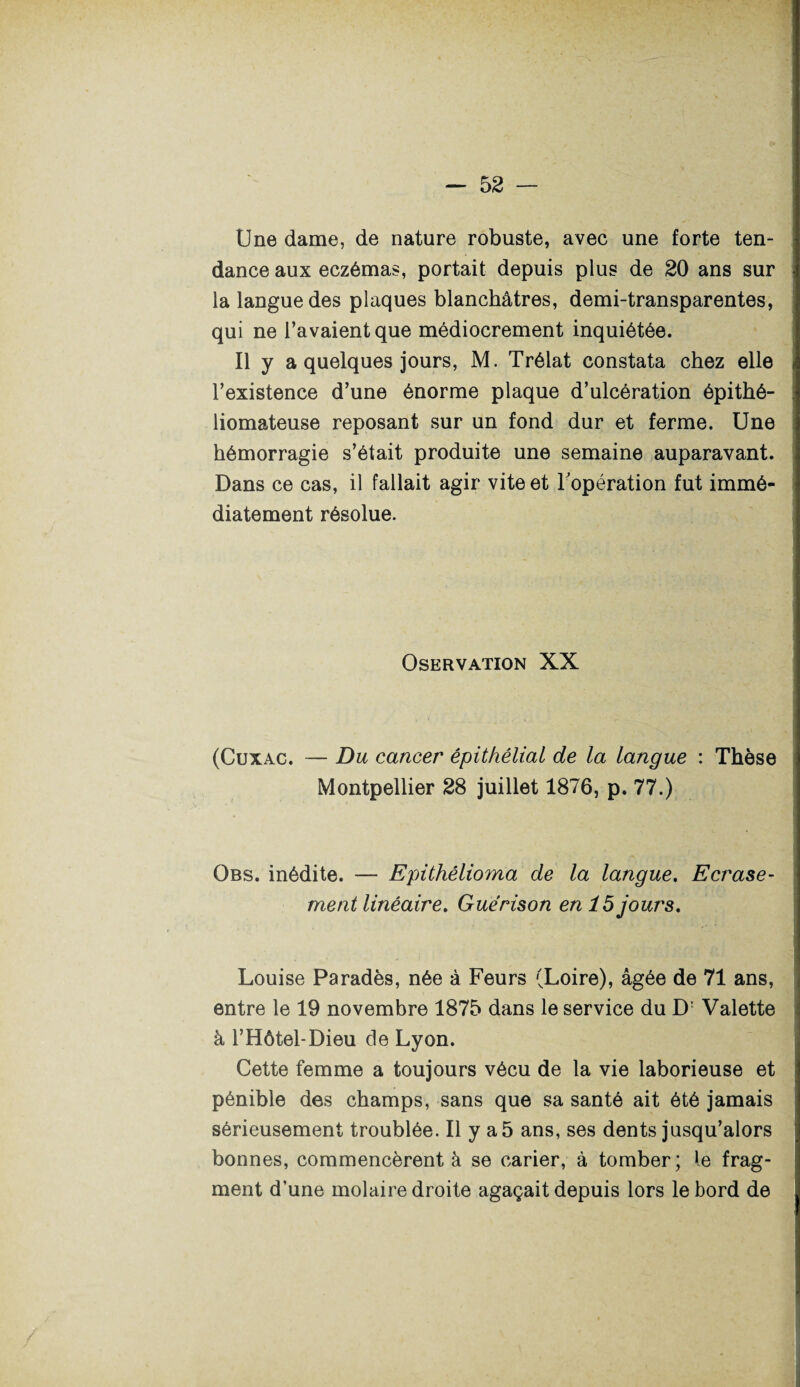 Une dame, de nature robuste, avec une forte ten¬ dance aux eczémas, portait depuis plus de 20 ans sur la langue des plaques blanchâtres, demi-transparentes, qui ne l’avaient que médiocrement inquiétée. Il y a quelques jours, M. Trélat constata chez elle l’existence d’une énorme plaque d’ulcération épithé- liomateuse reposant sur un fond dur et ferme. Une hémorragie s’était produite une semaine auparavant. Dans ce cas, il fallait agir vite et l'opération fut immé¬ diatement résolue. OsERVATION XX (Cuxac. — Du cancer épithélial de la langue : Thèse Montpellier 28 juillet 1876, p. 77.) Obs. inédite. — Epithélioma de la langue. Ecrase¬ ment linéaire. Guérison en 15 jours. Louise Paradès, née à Feurs (Loire), âgée de 71 ans, entre le 19 novembre 1875 dans le service du D: Valette à l’Hôtel-Dieu de Lyon. Cette femme a toujours vécu de la vie laborieuse et pénible des champs, sans que sa santé ait été jamais sérieusement troublée. Il y a 5 ans, ses dents jusqu’alors bonnes, commencèrent à se carier, à tomber; le frag¬ ment d’une molaire droite agaçait depuis lors le bord de