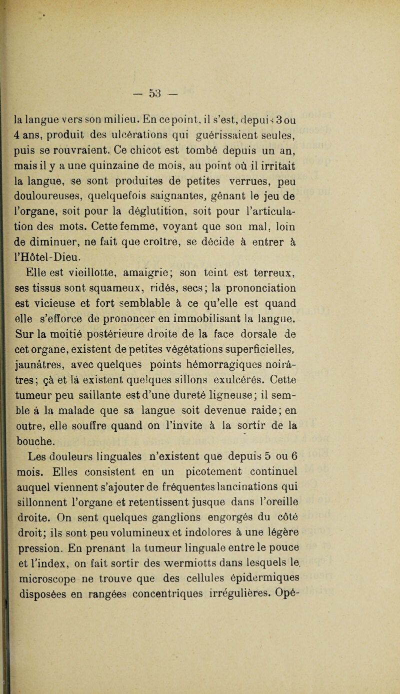 la langue vers son milieu. En ce point, il s’est, depuis 3 ou 4 ans, produit des ulcérations qui guérissaient seules, puis se rouvraient. Ce chicot est tombé depuis un an, mais il y a une quinzaine de mois, au point où il irritait la langue, se sont produites de petites verrues, peu douloureuses, quelquefois saignantes, gênant le jeu de l’organe, soit pour la déglutition, soit pour l’articula¬ tion des mots. Cette femme, voyant que son mal, loin de diminuer, ne fait que croître, se décide à entrer à ! l’Hôtel-Dieu. Elle est vieillotte, amaigrie; son teint est terreux, j ses tissus sont squameux, ridés, secs; la prononciation j est vicieuse et fort semblable à ce qu’elle est quand elle s’efforce de prononcer en immobilisant la langue. Sur la moitié postérieure droite de la face dorsale de cet organe, existent de petites végétations superficielles, jaunâtres, avec quelques points hémorragiques noirâ¬ tres; çà et là existent quelques sillons exulcérés. Cette tumeur peu saillante est d’une dureté ligneuse; il sem¬ ble à la malade que sa langue soit devenue raide; en outre, elle souffre quand on l’invite à la sortir de la bouche. Les douleurs linguales n’existent que depuis 5 ou 6 mois. Elles consistent en un picotement continuel auquel viennent s’ajouter de fréquentes lancinations qui sillonnent l’organe et retentissent jusque dans l’oreille droite. On sent quelques ganglions engorgés du côté droit; ils sont peu volumineux et indolores à une légère pression. En prenant la tumeur linguale entre le pouce et l’index, on fait sortir des wermiotts dans lesquels le. microscope ne trouve que des cellules épidermiques ! disposées en rangées concentriques irrégulières. Opé-