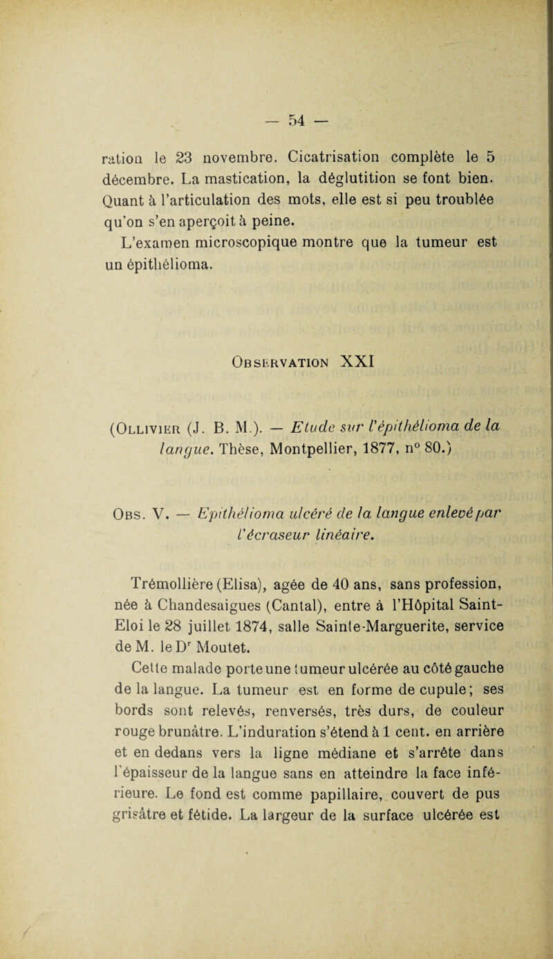 ration le 23 novembre. Cicatrisation complète le 5 décembre. La mastication, la déglutition se font bien. Quant à l’articulation des mots, elle est si peu troublée qu’on s’en aperçoit à peine. L’examen microscopique montre que la tumeur est un épitliélioma. Observation XXI (Ollivier (J. B. M.). — Etude sur Vépitliélioma de la langue. Thèse, Montpellier, 1877, n° 80.) Obs. V. — Epitliélioma ulcéré de la langue enlevé par l'écraseur linéaire. Trémollière (Elisa), âgée de 40 ans, sans profession, née à Chandesaigues (Cantal), entre à l’Hôpital Saint- Eloi le 28 juillet 1874, salle Sainte-Marguerite, service de M. le Dr Moutet. Cette malade porte une tumeur ulcérée au côté gauche de la langue. La tumeur est en forme de cupule; ses bords sont relevés, renversés, très durs, de couleur rouge brunâtre. L’induration s’étend à 1 cent, en arrière et en dedans vers la ligne médiane et s’arrête dans l'épaisseur de la langue sans en atteindre la face infé¬ rieure. Le fond est comme papillaire, couvert de pus grisâtre et fétide. La largeur de la surface ulcérée est
