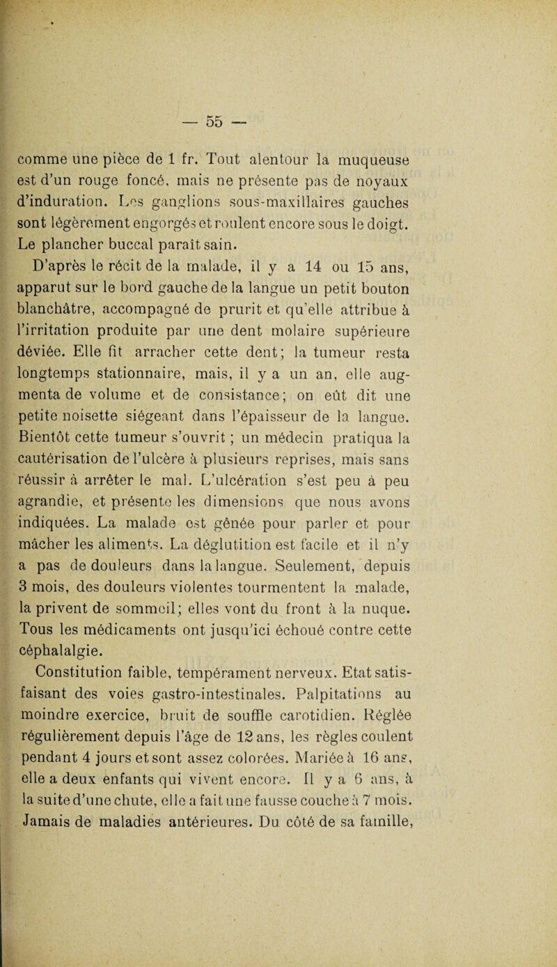 comme une pièce de 1 fr. Tout alentour la muqueuse est d’un rouge foncé, mais ne présente pas de noyaux d’induration. Les ganglions sous-maxillaires gauches sont légèrement engorgés et roulent encore sous le doigt. Le plancher buccal paraît sain. D’après le récit de la malade, il y a 14 ou 15 ans, apparut sur le bord gauche de la langue un petit bouton blanchâtre, accompagné de prurit et qu’elle attribue à l’irritation produite par une dent molaire supérieure déviée. Elle fit arracher cette dent; la tumeur resta longtemps stationnaire, mais, il y a un an, elle aug¬ menta de volume et de consistance; on eût dit une petite noisette siégeant dans l’épaisseur de la langue. Bientôt cette tumeur s’ouvrit ; un médecin pratiqua la cautérisation de l’ulcère à plusieurs reprises, mais sans réussir à arrêter le mal. L’ulcération s’est peu à peu agrandie, et présente les dimensions que nous avons indiquées. La malade est gênée pour parler et pour mâcher les aliments. La déglutition est facile et il n’y a pas de douleurs dans la langue. Seulement, depuis 3 mois, des douleurs violentes tourmentent la malade, la privent de sommeil; elles vont du front à la nuque. Tous les médicaments ont jusqu’ici échoué contre cette céphalalgie. Constitution faible, tempérament nerveux. Etat satis¬ faisant des voies gastro-intestinales. Palpitations au moindre exercice, bruit de souffle carotidien. Réglée régulièrement depuis l’âge de 12 ans, les règles coulent pendant 4 jours et sont assez colorées. Mariée à 16 ans, elle a deux enfants qui vivent encore. 11 y a 6 ans, à la suite d’une chute, elle a fait une fausse couche à 7 mois. Jamais de maladies antérieures. Du côté de sa famille,