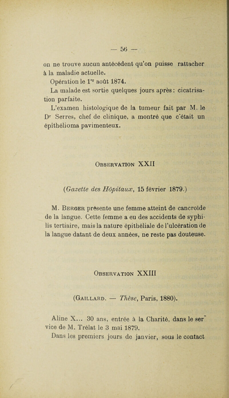 on ne trouve aucun antécédent qu’on puisse rattacher à la maladie actuelle. Opération le 1er août 1874. La malade est sortie quelques jours après : cicatrisa¬ tion parfaite. L’examen histologique de la tumeur fait par M. le Dr Serres, chef de clinique, a montré que c’était un épithélioma pavimenteux. Observation XXII (Gazette des Hôpitaux, 15 février 1879.) M. Berger présente une femme atteint de cancroïde de la langue. Cette femme a eu des accidents de syphi¬ lis tertiaire, mais la nature épithéliale de l’ulcération de la langue datant de deux années, ne reste pas douteuse. Observation XXIII (Gaillard. — Thèse, Paris, 1880). Aline X... 30 ans, entrée à la Charité, dans le ser vice de M. Trélat le 3 mai 1879. Dans les premiers jours de janvier, sous le contact