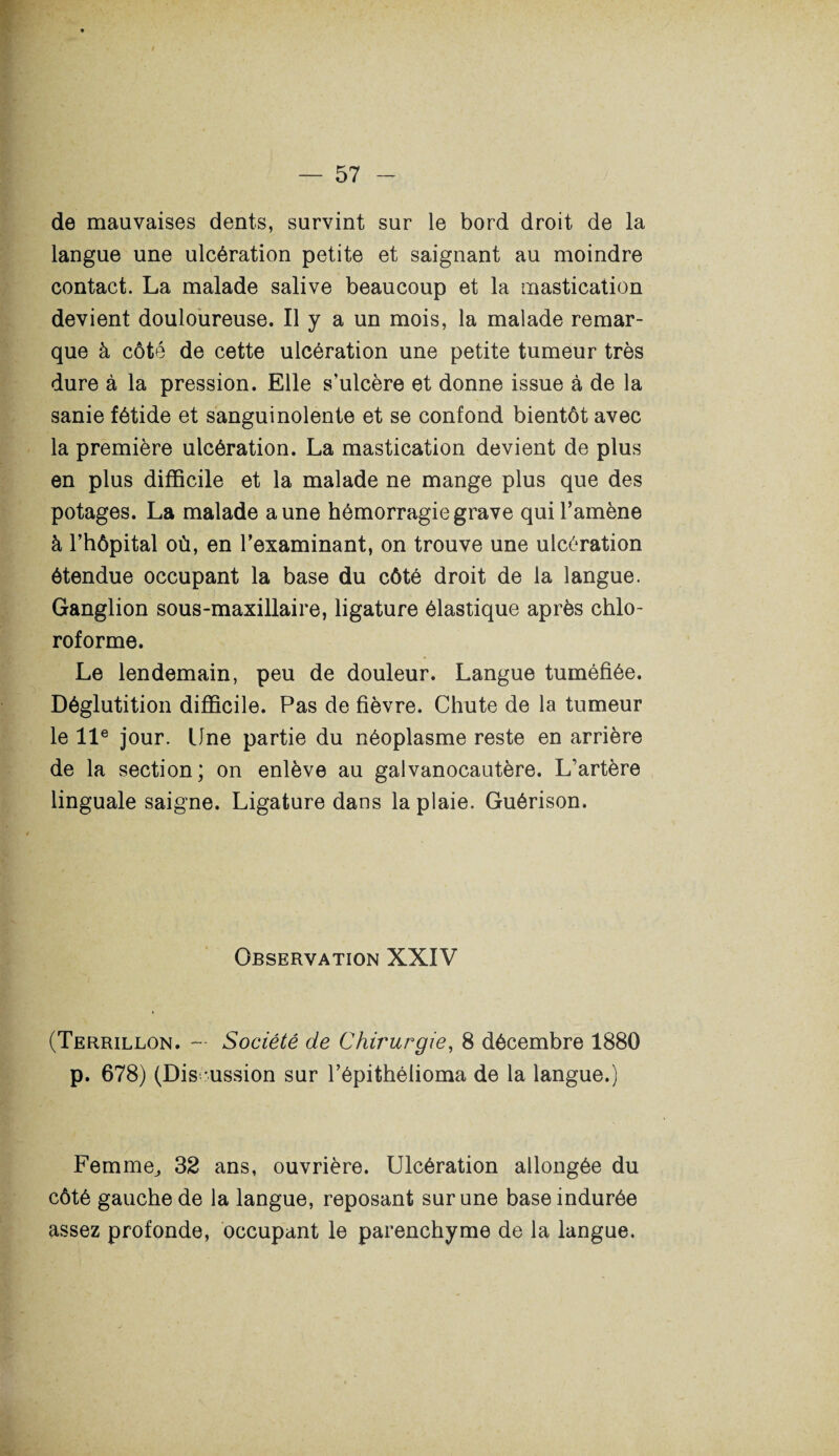 de mauvaises dents, survint sur le bord droit de la langue une ulcération petite et saignant au moindre contact. La malade salive beaucoup et la mastication devient douloureuse. Il y a un mois, la malade remar¬ que à côté de cette ulcération une petite tumeur très dure à la pression. Elle s’ulcère et donne issue à de la sanie fétide et sanguinolente et se confond bientôt avec la première ulcération. La mastication devient de plus en plus difficile et la malade ne mange plus que des potages. La malade aune hémorragie grave qui l’amène à l’hôpital où, en l’examinant, on trouve une ulcération étendue occupant la base du côté droit de la langue. Ganglion sous-maxillaire, ligature élastique après chlo¬ roforme. Le lendemain, peu de douleur. Langue tuméfiée. Déglutition difficile. Pas de fièvre. Chute de la tumeur le 11e jour. Une partie du néoplasme reste en arrière de la section; on enlève au galvanocautère. L’artère linguale saigne. Ligature dans la plaie. Guérison. Observation XXIV (Terrillon. — Société de Chirurgie, 8 décembre 1880 p. 678) (Discussion sur l’épithélioma de la langue.) Femme, 32 ans, ouvrière. Ulcération allongée du côté gauche de la langue, reposant sur une base indurée assez profonde, occupant le parenchyme de la langue.