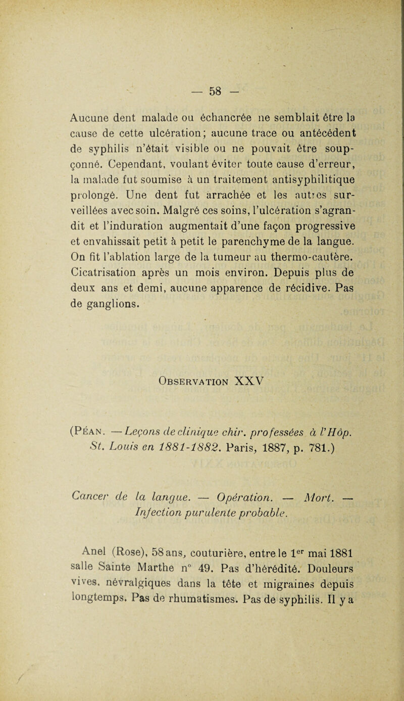 Aucune dent malade ou échancrée ne semblait être la cause de cette ulcération; aucune trace ou antécédent de syphilis n’était visible ou ne pouvait être soup¬ çonné. Cependant, voulant éviter toute cause d’erreur, la malade fut soumise à un traitement antisyphilitique prolongé. Une dent fut arrachée et les autres sur¬ veillées avec soin. Malgré ces soins, l’ulcération s’agran¬ dit et l’induration augmentait d’une façon progressive et envahissait petit à petit le parenchyme de la langue. On fit l’ablation large de la tumeur au thermo-cautère. Cicatrisation après un mois environ. Depuis plus de deux ans et demi, aucune apparence de récidive. Pas de ganglions. Observation XXV (Péan. —Leçons cle clinique chir. professées àl’Hôp. St. Louis en 1881-1882. Paris, 1887, p. 781.) Cancer de la langue. — Opération. — Mort. — Injection purulente probable. Anel (Rose), ôSans^ couturière, entre le 1er mai 1881 salle Sainte Marthe n° 49. Pas d’hérédité. Douleurs vives, névralgiques dans la tête et migraines depuis longtemps. Pas de rhumatismes. Pas de syphilis. Il y a