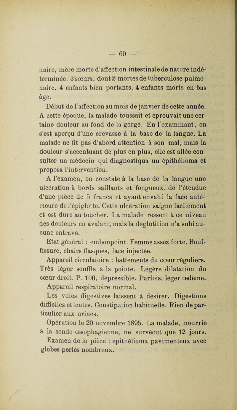 naire, mère morte d’affection intestinale de nature indé¬ terminée. 3 sœurs, dont 2 mortes de tuberculose pulmo¬ naire. 4 enfants bien portants, 4 enfants morts en bas âge. Début de l’affection au mois de janvier de cette année. A cette époque, la malade toussait et éprouvait une cer¬ taine douleur au fond de la gorge. En l'examinant, on s’est aperçu d’une crevasse à la base de la langue. La malade ne fit pas d’abord attention à son mal, mais la douleur s’accentuant de plus en plus, elle est allée con¬ sulter un médecin qui diagnostiqua un épithélioma et proposa l’intervention. A l’examen, on constate à la base de la langue une ulcération à bords saillants et fongueux, de l’étendue d’une pièce de 5 francs et ayant envahi la face anté¬ rieure de l’épiglotte. Cette ulcération saigne facilement et est dure au toucher. La malade ressent à ce niveau des douleurs en avalant, mais la déglutition n’a subi au¬ cune entrave. Etat général : embonpoint. Femme assez forte. Bouf¬ fissure, chairs flasques, face injectée. Appareil circulatoire : battements du cœur réguliers. Très léger souffle à la pointe. Légère dilatation du cœur droit. P. 100, dépressible. Parfois, léger œdème. Appareil respiratoire normal. Les voies digestives laissent à désirer. Digestions difficiles et lentes. Constipation habituelle. Rien de par¬ ticulier aux urines. Opération le 20 novembre 1895. La malade, nourrie à la sonde œsophagienne, ne survécut que 12 jours. Examen de la pièce : épithélioma pavimenteux avec globes perlés nombreux.