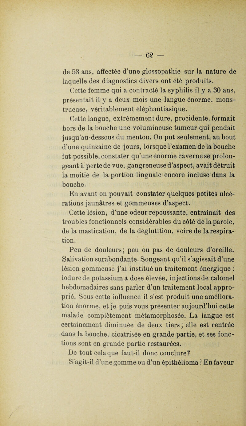 de 53 ans, affectée d’une glossopathie sur la nature de laquelle des diagnostics divers ont été produits. Cette femme qui a contracté la syphilis il y a 30 ans, présentait il y a deux mois une langue énorme, mons¬ trueuse, véritablement éléphantiasique. Cette langue, extrêmement dure, procidente, formait hors de la bouche une volumineuse tumeur qui pendait jusqu’au-dessous du menton. On put seulement, au bout d’une quinzaine de jours, lorsque l’examen de la bouche fut possible, constater qu’une énorme caverne se prolon¬ geant à perte de vue, gangreneuse d’aspect, avait détruit la moitié de la portion linguale encore incluse dans la bouche. En avant on pouvait constater quelques petites ulcé¬ rations jaunâtres et gommeuses d’aspect. Cette lésion, d’une odeur repoussante, entraînait des troubles fonctionnels considérables du côté de la parole, de la mastication, de la déglutition, voire de la respira¬ tion. Peu de douleurs; peu ou pas de douleurs d’oreille. Salivation surabondante. Songeant qu’il s’agissait d’une lésion gommeuse j’ai institué un traitement énergique : iodurede potassium à dose élevée, injections de calomel hebdomadaires sans parler d’un traitement local appro¬ prié. Sous cette influence il s’est produit une améliora¬ tion énorme, et je puis vous présenter aujourd’hui cette malade complètement métamorphosée. La langue est certainement diminuée de deux tiers; elle est rentrée dans la bouche, cicatrisée en grande partie, et ses fonc¬ tions sont en grande partie restaurées. De tout cela que faut-il donc conclure? S’agit-il d’une gomme ou d’un épithélioma ? En faveur