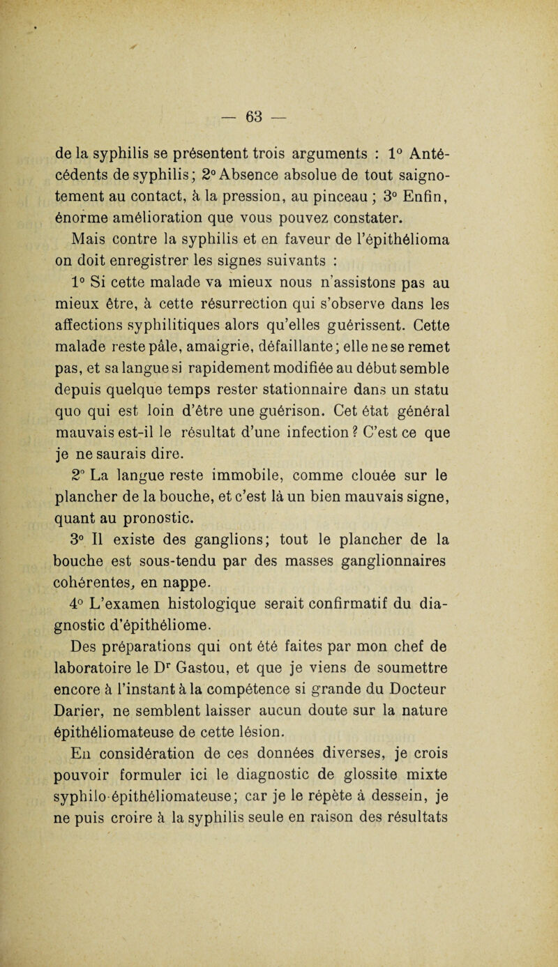 de la syphilis se présentent trois arguments : 1° Anté¬ cédents de syphilis; 2° Absence absolue de tout saigno- tement au contact, à la pression, au pinceau ; 3° Enfin, énorme amélioration que vous pouvez constater. Mais contre la syphilis et en faveur de l’épithélioma on doit enregistrer les signes suivants : 1° Si cette malade va mieux nous n’assistons pas au mieux être, à cette résurrection qui s’observe dans les affections syphilitiques alors qu’elles guérissent. Cette malade reste pâle, amaigrie, défaillante; elle ne se remet pas, et sa langue si rapidement modifiée au début semble depuis quelque temps rester stationnaire dans un statu quo qui est loin d’être une guérison. Cet état général mauvais est-il le résultat d’une infection ? C’est ce que je ne saurais dire. 2° La langue reste immobile, comme clouée sur le plancher de la bouche, et c’est là un bien mauvais signe, quant au pronostic. 3° Il existe des ganglions; tout le plancher de la bouche est sous-tendu par des masses ganglionnaires cohérentes, en nappe. 4° L’examen histologique serait confirmatif du dia¬ gnostic d’épithéliome. Des préparations qui ont été faites par mon chef de laboratoire le Dr Gastou, et que je viens de soumettre encore à l’instant à la compétence si grande du Docteur Darier, ne semblent laisser aucun doute sur la nature épithéliomateuse de cette lésion. En considération de ces données diverses, je crois pouvoir formuler ici le diagnostic de glossite mixte syphiio-épithéliomateuse; car je le répète à dessein, je ne puis croire à la syphilis seule en raison des résultats