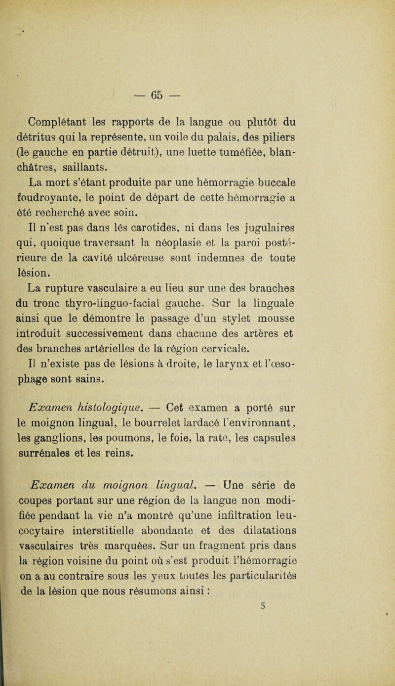 Complétant les rapports de la langue ou plutôt du détritus qui la représente, un voile du palais, des piliers (le gauche en partie détruit), une luette tuméfiée, blan¬ châtres, saillants. La mort s’étant produite par une hémorragie buccale foudroyante, le point de départ de cette hémorragie a été recherché avec soin. Il n’est pas dans lés carotides, ni dans les jugulaires qui, quoique traversant la néoplasie et la paroi posté¬ rieure de la cavité ulcéreuse sont indemnes de toute lésion. La rupture vasculaire a eu lieu sur une des branches du tronc thyro-linguo-facial gauche. Sur la linguale ainsi que le démontre le passage d’un stylet mousse introduit successivement dans chacune des artères et des branches artérielles de la région cervicale. Ii n’existe pas de lésions à droite, le larynx et l’œso¬ phage sont sains. Examen histologique. — Cet examen a porté sur le moignon lingual, le bourrelet lardacé l’environnant, les ganglions, les poumons, le foie, la rate, les capsules surrénales et les reins. Examen du moignon lingual. — Une série de coupes portant sur une région de la langue non modi¬ fiée pendant la vie n’a montré qu’une infiltration leu¬ cocytaire interstitielle abondante et des dilatations vasculaires très marquées. Sur un fragment pris dans la région voisine du point où s’est produit l’hémorragie on a au contraire sous les yeux toutes les particularités de la lésion que nous résumons ainsi : H 5