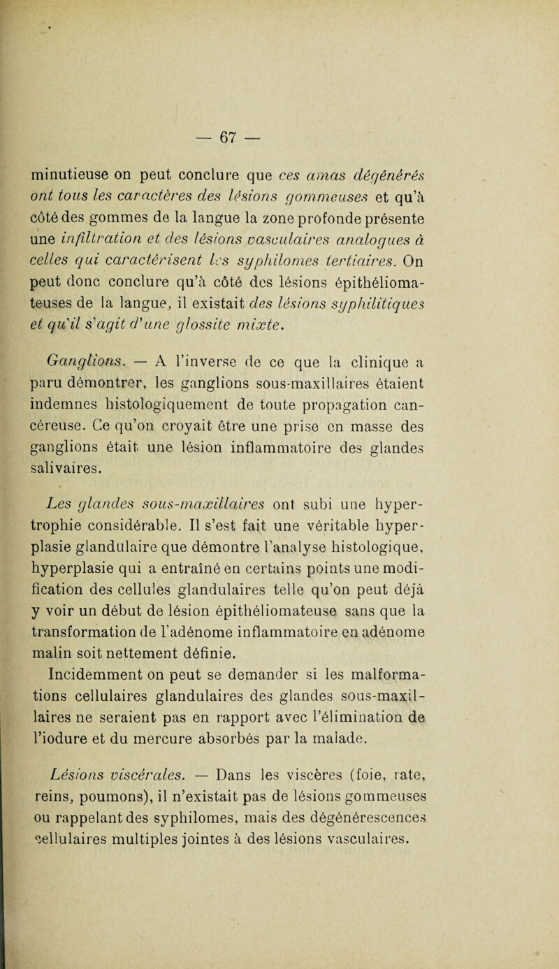 minutieuse on peut conclure que ces amas dégénérés ont tous les caractères des lésions gommeuses et qu’à côté des gommes de la langue la zone profonde présente une infiltration et des lésions vasculaires analogues à celles qui caractérisent les syphilomes tertiaires. On peut donc conclure qu’à côté des lésions épithélioma- teuses de la langue, il existait des lésions syphilitiques et quil s'agit d'une glossite mixte. Ganglions. — A l’inverse de ce que la clinique a paru démontrer, les ganglions sous-maxillaires étaient indemnes histologiquement de toute propagation can¬ céreuse. Ce qu’on croyait être une prise en masse des ganglions était une lésion inflammatoire des glandes salivaires. Les glandes sous-maxillaires ont subi une hyper¬ trophie considérable. Il s’est fait une véritable hyper¬ plasie glandulaire que démontre l’analyse histologique, hyperplasie qui a entraîné en certains points une modi¬ fication des cellules glandulaires telle qu’on peut déjà y voir un début de lésion épithéliomateuse sans que la transformation de l’adénome inflammatoire en adénome malin soit nettement définie. Incidemment on peut se demander si les malforma¬ tions cellulaires glandulaires des glandes sous-maxil¬ laires ne seraient pas en rapport avec l’élimination de l’iodure et du mercure absorbés par la malade. Lésions viscérales. — Dans les viscères (foie, rate, reins, poumons), il n’existait pas de lésions gommeuses ou rappelant des syphilomes, mais des dégénérescences cellulaires multiples jointes à des lésions vasculaires.