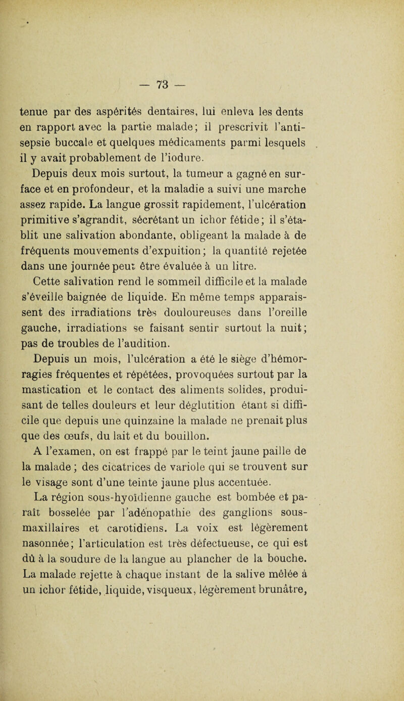tenue par des aspérités dentaires, lui enleva les dents en rapport avec la partie malade; il prescrivit l’anti¬ sepsie buccale et quelques médicaments parmi lesquels il y avait probablement de l’iodure. Depuis deux mois surtout, la tumeur a gagné en sur¬ face et en profondeur, et la maladie a suivi une marche assez rapide. La langue grossit rapidement, l’ulcération primitive s’agrandit, sécrétant un ichor fétide; il s’éta¬ blit une salivation abondante, obligeant la malade à de fréquents mouvements d’expuition; la quantité rejetée dans une journée peut être évaluée à un litre. Cette salivation rend le sommeil difficile et la malade s’éveille baignée de liquide. En même temps apparais¬ sent des irradiations très douloureuses dans l’oreille gauche, irradiations se faisant sentir surtout la nuit; pas de troubles de l’audition. Depuis un mois, l’ulcération a été le siège d’hémor¬ ragies fréquentes et répétées, provoquées surtout par la mastication et le contact des aliments solides, produi¬ sant de telles douleurs et leur déglutition étant si diffi¬ cile que depuis une quinzaine la malade ne prenait plus que des œufs, du lait et du bouillon. A l’examen, on est frappé par le teint jaune paille de la malade ; des cicatrices de variole qui se trouvent sur le visage sont d’une teinte jaune plus accentuée. La région sous-hyoïdienne gauche est bombée et pa¬ raît bosselée par l’adénopathie des ganglions sous- maxillaires et carotidiens. La voix est légèrement nasonnée; l’articulation est très défectueuse, ce qui est dû à la soudure de la langue au plancher de la bouche. La malade rejette à chaque instant de la salive mêlée à un ichor fétide, liquide, visqueux, légèrement brunâtre.