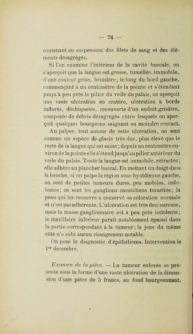 contenant en suspension des filets de sang et des élé¬ ments désagrégés. Si Ton examine l’intérieur de la cavité buccale^ on s’aperçoit que la langue est grosse, tuméfiée, immobile, d'une couleur grise, brunâtre; le long du bord gauche, commençant à un centimètre de la pointe et s’étendant jusqu’à peu près le pilier du voile du palais, on aperçoit une vaste ulcération en cratère, ulcération à bords indurés, déchiquetés, recouverte d’un enduit grisâtre, composée de débris désagrégés entre lesquels on aper¬ çoit quelques bourgeons saignant au moindre contact. Au palper, tout autour de cette ulcération, on sent comme un espèce de glacis très dur, plus élevé que le reste de la langue qui est saine ; depuis un centimètre en¬ viron de la pointe elle s’étend jusqu’au pilier antérieur du voile du palais. Toute la langue est immobile, rétractée ; elle adhère au plancher buccal. En mettant un doigt dans la bouche, si on palpe la région sous-hyoïdienne gauche, on sent de petites tumeurs dures, peu mobiles, indo¬ lentes; ce sont les ganglions carotidiens tuméfiés; la peau qui les recouvre a conservé sa coloration normale et n’est pas adhérente. L’ulcération est très domoureuse, mais la masse ganglionnaire est à peu près indolente ; le maxillaire inférieur paraît notablement épaissi dans la partie correspondant à la tumeur; la joue du même côté n’a subi aucun changement notable. On pose le diagnostic d’épithélioma. Intervention le 1er décembre. Examen de la pièce. — La tumeur enlevée se pré¬ sente sous la forme d’une vaste ulcération de la dimen¬ sion d’une pièce de 5 francs7 au fond bourgeonnant, *