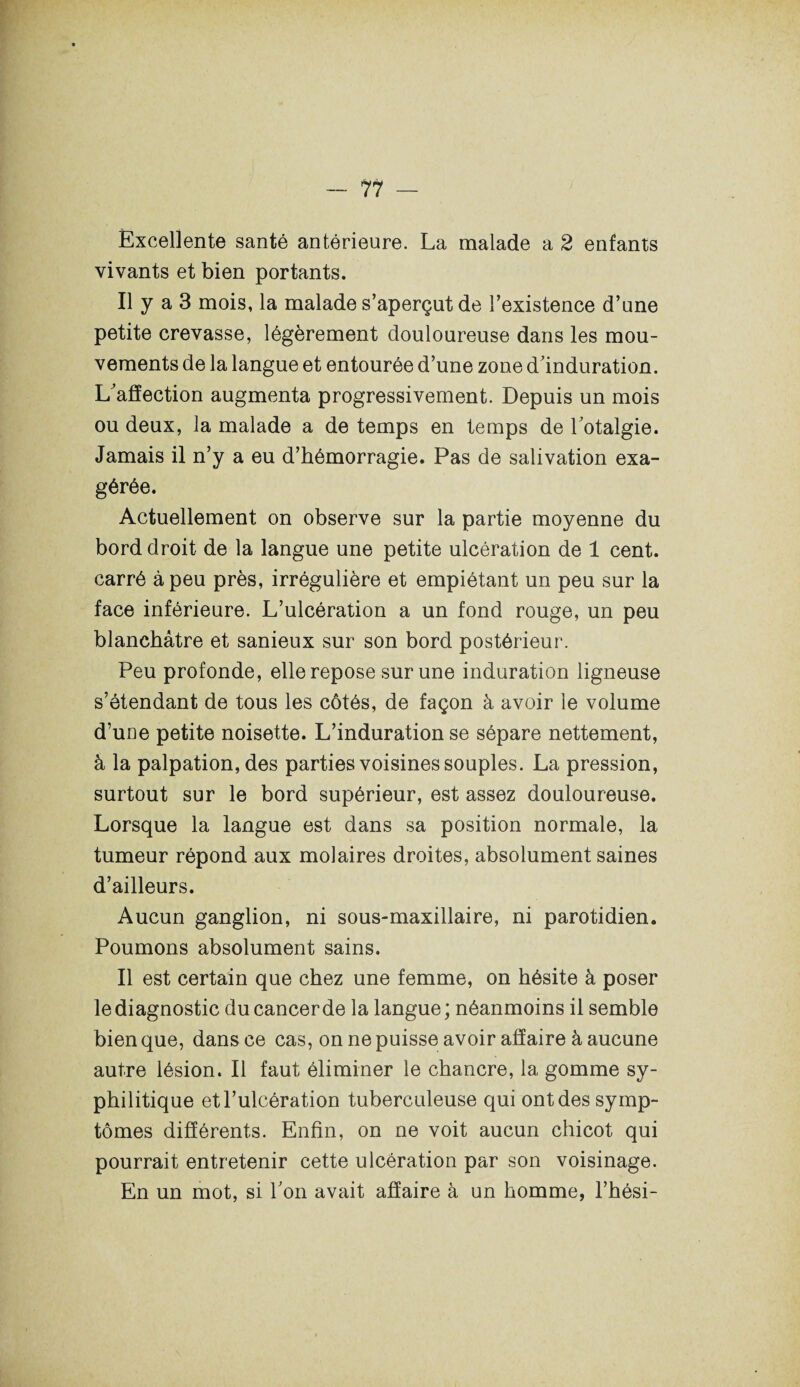 Excellente santé antérieure. La malade a 2 enfants vivants et bien portants. Il y a 3 mois, la malade s’aperçut de l’existence d’une petite crevasse, légèrement douloureuse dans les mou¬ vements de la langue et entourée d’une zone d’induration. L’affection augmenta progressivement. Depuis un mois ou deux, la malade a de temps en temps de l’otalgie. Jamais il n’y a eu d’hémorragie. Pas de salivation exa¬ gérée. Actuellement on observe sur la partie moyenne du bord droit de la langue une petite ulcération de 1 cent, carré à peu près, irrégulière et empiétant un peu sur la face inférieure. L’ulcération a un fond rouge, un peu blanchâtre et sanieux sur son bord postérieur. Peu profonde, elle repose sur une induration ligneuse s’étendant de tous les côtés, de façon à avoir le volume d’une petite noisette. L’induration se sépare nettement, à la palpation, des parties voisines souples. La pression, surtout sur le bord supérieur, est assez douloureuse. Lorsque la langue est dans sa position normale, la tumeur répond aux molaires droites, absolument saines d’ailleurs. Aucun ganglion, ni sous-maxillaire, ni parotidien. Poumons absolument sains. Il est certain que chez une femme, on hésite à poser le diagnostic du cancer de la langue ; néanmoins il semble bien que, dans ce cas, on ne puisse avoir affaire à aucune autre lésion. Il faut éliminer le chancre, la gomme sy¬ philitique et l’ulcération tuberculeuse qui ont des symp¬ tômes différents. Enfin, on ne voit aucun chicot qui pourrait entretenir cette ulcération par son voisinage. En un mot, si l’on avait affaire à un homme, l’hési-