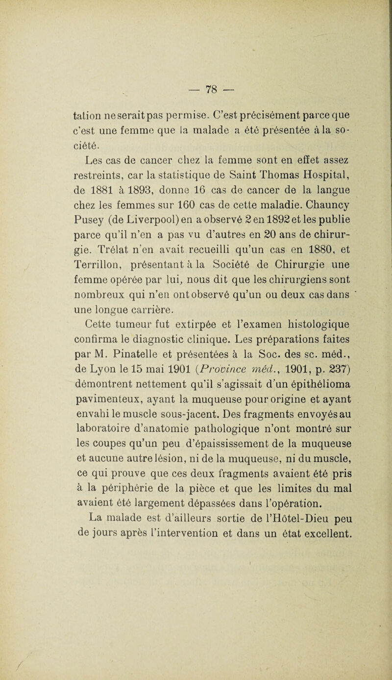 tation ne serait pas permise. C’est précisément parce que c’est une femme que la malade a été présentée à la so¬ ciété. Les cas de cancer chez la femme sont en effet assez restreints, car la statistique de Saint Thomas Hospital, de 1881 à 1893, donne 16 cas de cancer de la langue chez les femmes sur 160 cas de cette maladie. Chauncy Pusey (de Liverpool) en a observé 2 en 1892 et les publie parce qu’il n’en a pas vu d’autres en 20 ans de chirur¬ gie. Trélat n’en avait recueilli qu’un cas en 1880, et Terrillon, présentant à la Société de Chirurgie une femme opérée par lui, nous dit que les chirurgiens sont nombreux qui n’en ont observé qu’un ou deux cas dans une longue carrière. Cette tumeur fut extirpée et l’examen histologique confirma le diagnostic clinique. Les préparations faites par M. Pinatelle et présentées à la Soc. des sc. méd., de Lyon le 15 mai 1901 (Province méd., 1901, p. 237) démontrent nettement qu’il s’agissait d’un épithélioma pavimenteux, ayant la muqueuse pour origine et ayant envahi le muscle sous-jacent. Des fragments envoyés au laboratoire d’anatomie pathologique n’ont montré sur les coupes qu’un peu d’épaississement de la muqueuse et aucune autre lésion, ni de la muqueuse, ni du muscle, ce qui prouve que ces deux fragments avaient été pris à la périphérie de la pièce et que les limites du mal avaient été largement dépassées dans l’opération. La malade est d’ailleurs sortie de l’Hôtel-Dieu peu de jours après l’intervention et dans un état excellent.