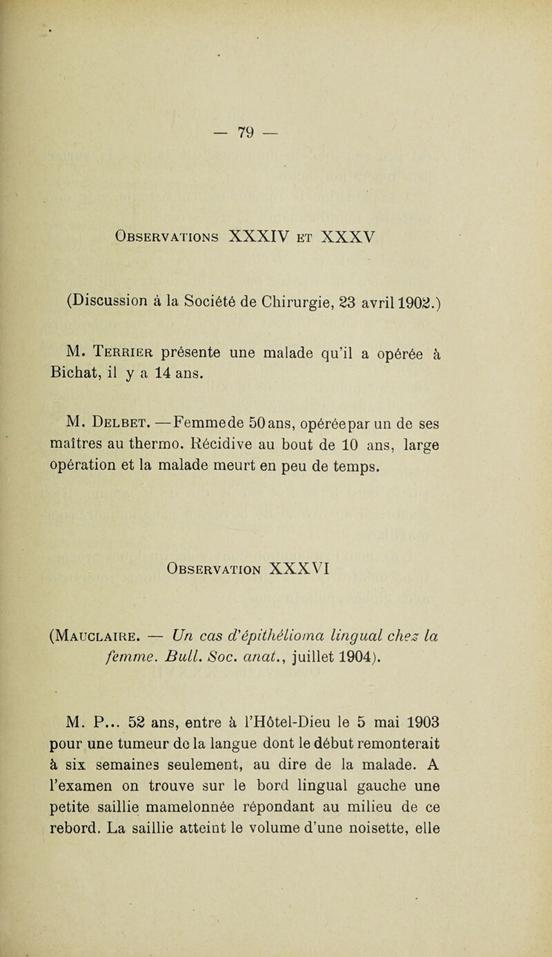 Observations XXXIV et XXXV (Discussion à la Société de Chirurgie, 23 avril 1902.) M. Terrier présente une malade qu’il a opérée à Bichat, il y a 14 ans. M. Delbet. —Femmede 50ans, opéréepar un de ses maîtres au thermo. Récidive au bout de 10 ans, large opération et la malade meurt en peu de temps. Observation XXXVI (Mauclaire. — Un cas d'épithêlioma lingual chez la femme. Bull. Soc. anal., juillet 1904). M. P... 52 ans, entre â l’Hôtel-Dieu le 5 mai 1903 pour une tumeur de la langue dont le début remonterait à six semaines seulement, au dire de la malade. A l’examen on trouve sur le bord lingual gauche une petite saillie mamelonnée répondant au milieu de ce rebord. La saillie atteint le volume d’une noisette, elle