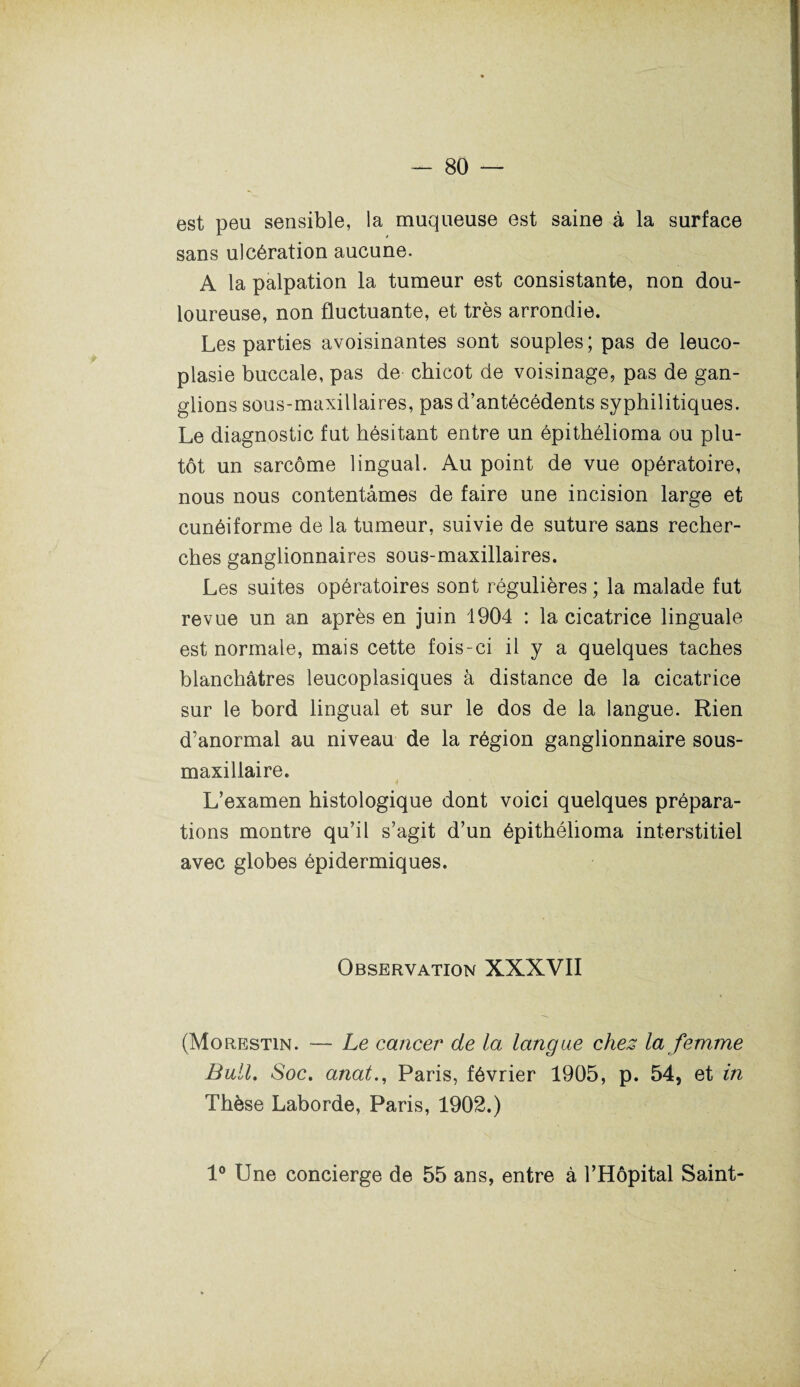 est peu sensible, la muqueuse est saine à la surface sans ulcération aucune. A la palpation la tumeur est consistante, non dou¬ loureuse, non fluctuante, et très arrondie. Les parties avoisinantes sont souples; pas de leuco- plasie buccale, pas de chicot de voisinage, pas de gan¬ glions sous-maxillaires, pas d’antécédents syphilitiques. Le diagnostic fut hésitant entre un épithélioma ou plu¬ tôt un sarcome lingual. Au point de vue opératoire, nous nous contentâmes de faire une incision large et cunéiforme de la tumeur, suivie de suture sans recher¬ ches ganglionnaires sous-maxillaires. Les suites opératoires sont régulières ; la malade fut revue un an après en juin 1904 : la cicatrice linguale est normale, mais cette fois-ci il y a quelques taches blanchâtres leucoplasiques à distance de la cicatrice sur le bord lingual et sur le dos de la langue. Rien d’anormal au niveau de la région ganglionnaire sous- maxillaire. L’examen histologique dont voici quelques prépara¬ tions montre qu’il s’agit d’un épithélioma interstitiel avec globes épidermiques. Observation XXXVII (Morestin. — Le cancer de la langue chez la femme Bull. Soc. anatParis, février 1905, p. 54, et in Thèse Laborde, Paris, 1902.) 1° Une concierge de 55 ans, entre à l’Hôpital Saint-
