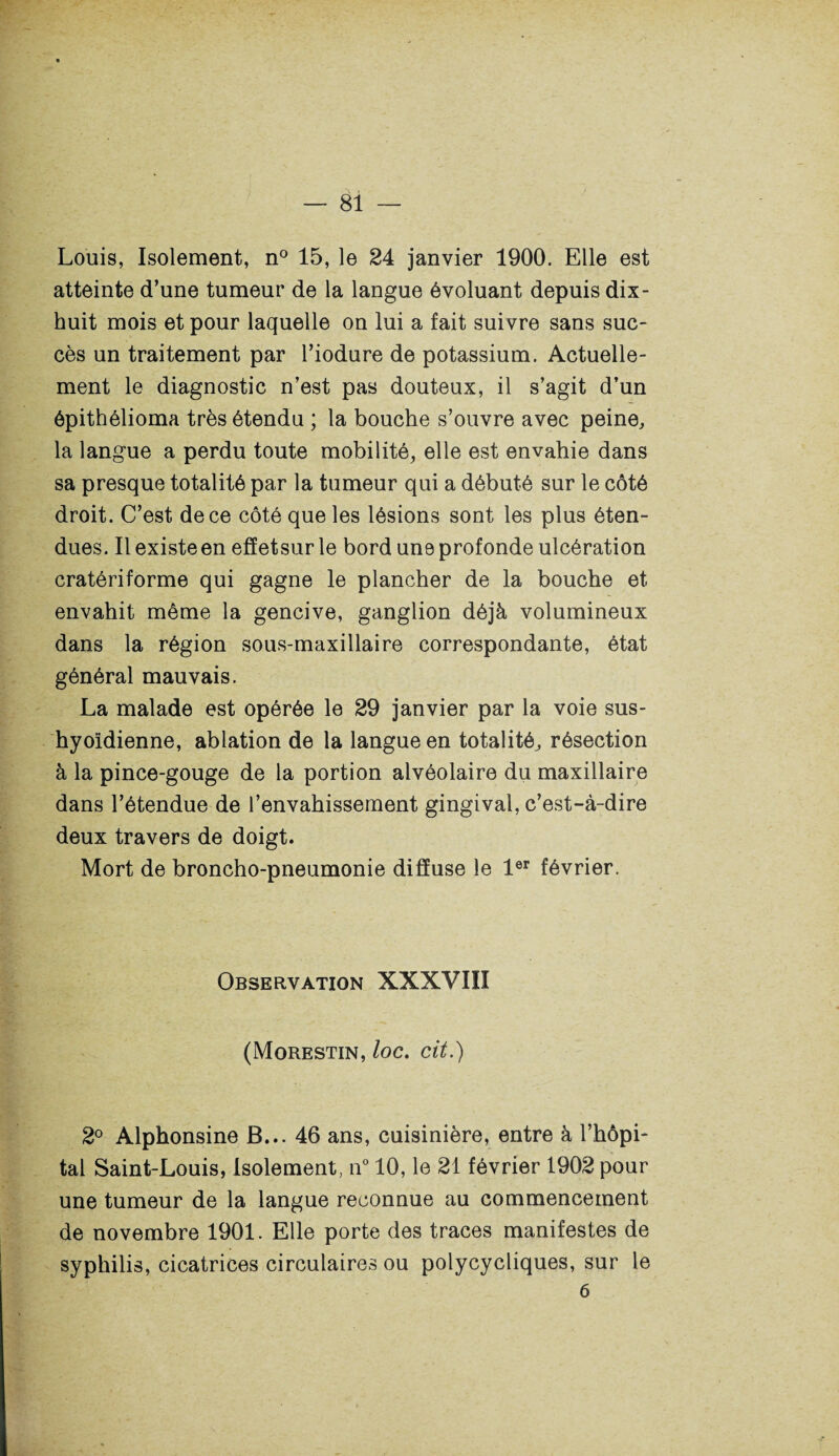Louis, Isolement, n° 15, le 24 janvier 1900. Elle est atteinte d’une tumeur de la langue évoluant depuis dix- huit mois et pour laquelle on lui a fait suivre sans suc¬ cès un traitement par l’iodure de potassium. Actuelle¬ ment le diagnostic n’est pas douteux, il s’agit d’un êpithélioma très étendu ; la bouche s’ouvre avec peine, la langue a perdu toute mobilité, elle est envahie dans sa presque totalité par la tumeur qui a débuté sur le côté droit. C’est de ce côté que les lésions sont les plus éten¬ dues. Il existe en effetsur le bord une profonde ulcération cratériforme qui gagne le plancher de la bouche et envahit même la gencive, ganglion déjà volumineux dans la région sous-maxillaire correspondante, état général mauvais. La malade est opérée le 29 janvier par la voie sus- hyoïdienne, ablation de la langue en totalité, résection à la pince-gouge de la portion alvéolaire du maxillaire dans l’étendue de l’envahissement gingival, c’est-à-dire deux travers de doigt. Mort de broncho-pneumonie diffuse le 1er février. Observation XXXVIII (Morestin, loc. cit.) 2° Alphonsine B... 46 ans, cuisinière, entre à l’hôpi¬ tal Saint-Louis, Isolement, n° 10, le 21 février 1902 pour une tumeur de la langue reconnue au commencement de novembre 1901. Elle porte des traces manifestes de syphilis, cicatrices circulaires ou polycycliques, sur le 6