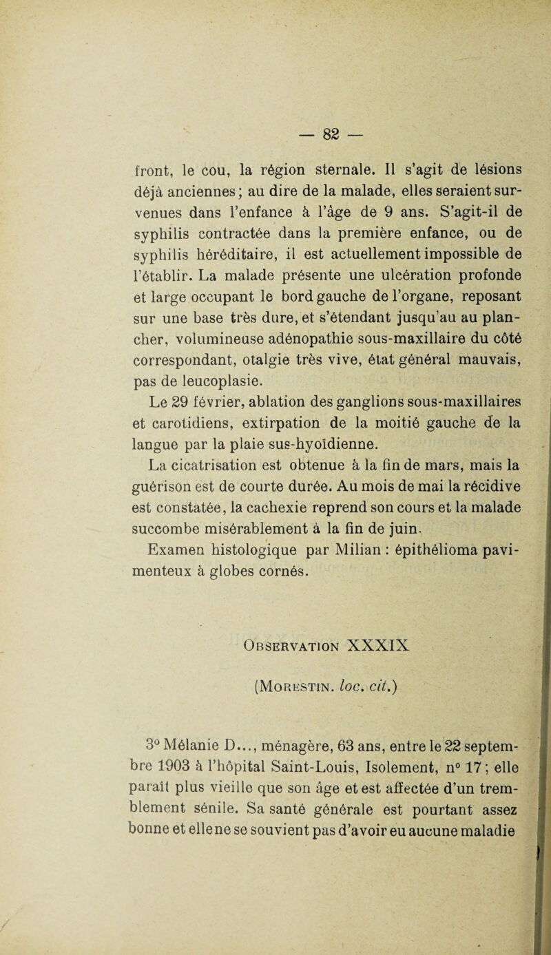 front, le cou, la région sternale. Il s’agit de lésions déjà anciennes; au dire de la malade, elles seraient sur¬ venues dans l’enfance à l’âge de 9 ans. S’agit-il de syphilis contractée dans la première enfance, ou de syphilis héréditaire, il est actuellement impossible de l’établir. La malade présente une ulcération profonde et large occupant le bord gauche de l’organe, reposant sur une base très dure, et s’étendant jusqu’au au plan¬ cher, volumineuse adénopathie sous-maxillaire du côté correspondant, otalgie très vive, état général mauvais, pas de leucoplasie. Le 29 février, ablation des ganglions sous-maxillaires et carotidiens, extirpation de la moitié gauche de la langue par la plaie sus-hyoidienne. La cicatrisation est obtenue à la fin de mars, mais la guérison est de courte durée. Au mois de mai la récidive est constatée, la cachexie reprend son cours et la malade succombe misérablement à la fin de juin. Examen histologique par Milian : épithélioma pavi- menteux à globes cornés. Observation XXXIX (Morestin. loc. cit.) 3° Mélanie D..., ménagère, 63 ans, entre le 22 septem¬ bre 1903 à l’hôpital Saint-Louis, Isolement, n° 17; elle paraît plus vieille que son âge et est affectée d’un trem¬ blement sénile. Sa santé générale est pourtant assez bonne et elle ne se souvient pas d’avoir eu aucune maladie