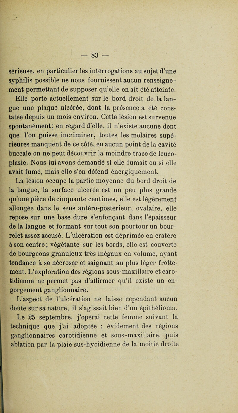 sérieuse, en particulier les interrogations au sujet d’une syphilis possible ne nous fournissent aucun renseigne¬ ment permettant de supposer qu’elle en ait été atteinte. Elle porte actuellement sur le bord droit de la lan¬ gue une plaque ulcérée, dont la présence a été cons¬ tatée depuis un mois environ. Cette lésion est survenue spontanément; en regard d’elle, il n’existe aucune dent que l’on puisse incriminer, toutes les molaires supé¬ rieures manquent de ce côté, en aucun point de la cavité buccale on ne peut découvrir la moindre trace de leuco- plasie. Nous lui avons demandé si elle fumait ou si elle avait fumé, mais elle s’en défend énergiquement. La lésion occupe la partie moyenne du bord droit de la langue, la surface ulcérée est un peu plus grande qu’une pièce de cinquante centimes, elle est légèrement allongée dans le sens antéro-postérieur,, ovalaire, elle repose sur une base dure s’enfonçant dans l’épaisseur de la langue et formant surtout son pourtour un bour¬ relet assez accusé. L’ulcération est déprimée en cratère à son centre; végétante sur les bords, elle est couverte de bourgeons granuleux très inégaux en volume, ayant tendance à se nécroser et saignant au plus léger frotte¬ ment. L’exploration des régions sous-maxillaire et caro¬ tidienne ne permet pas d’affirmer qu’il existe un en¬ gorgement ganglionnaire. L’aspect de l’ulcération ne laisse cependant aucun doute sur sa nature, il s’agissait bien d’un épithélioma. Le 25 septembre, j’opérai cette femme suivant la technique que j’ai adoptée : évidement des régions ganglionnaires carotidienne et sous-maxillaire, puis ablation par la plaie sus-hyoidienne de la moitié droite