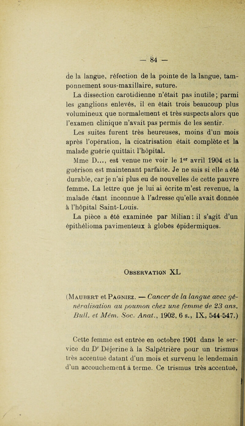 de la langue, réfection de la pointe de la langue, tam¬ ponnement sous-maxillaire, suture. La dissection carotidienne n’était pas inutile ; parmi les ganglions enlevés, il en était trois beaucoup plus volumineux que normalement et très suspects alors que l’examen clinique n’avait pas permis de les sentir. Les suites furent très heureuses, moins d’un mois après l’opération, la cicatrisation était complète et la malade guérie quittait l’hôpital. Mme D..., est venue me voir le 1er avril 1904 et la guérison est maintenant parfaite. Je ne sais si elle a été durable, car je n’ai plus eu de nouvelles de cette pauvre femme. La lettre que je lui ai écrite m’est revenue, la malade étant inconnue à l’adresse qu’elle avait donnée à l’hôpital Saint-Louis. La pièce a été examinée par Milian : il s’agit d’un épithélioma pavimenteux à globes épidermiques. Observation XL (Maubert et Pagniez. — Cancer de la langue avec gé¬ néralisation au poumon chez une femme de 23 ans. Bull, et Mém. Soc. Anat., 1902, 6 s., IX, 544-547.) Cette femme est entrée en octobre 1901 dans le ser¬ vice du Dr Déjerine à la Salpêtrière pour un trismus très accentué datant d’un mois et survenu le lendemain d’un accouchement à terme. Ce trismus très accentué,