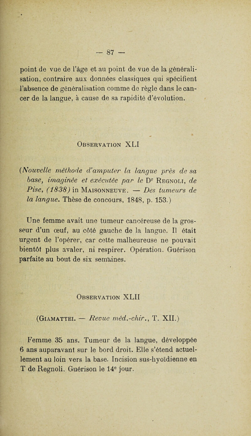point de vue de l’âge et au point de vue de la générali¬ sation, contraire aux données classiques qui spécifient l’absence de généralisation comme do règle dans le can¬ cer de la langue, à cause de sa rapidité d’évolution. Observation XLI (Nouvelle méthode d’amputer la langue près de sa base, imaginée et exécutée par le Dr Regnoli, de Pise, (1838) in Maisonneuve. — Des tumeurs de la langue. Thèse de concours, 1848, p. 153.) Une femme avait une tumeur cancéreuse de la gros¬ seur d’un œuf, au côté gauche de la langue. Il était urgent de l’opérer, car cette malheureuse ne pouvait bientôt plus avaler, ni respirer. Opération. Guérison parfaite au bout de six semaines. Observation XLII (Giamattei. — Rerue méd.-chir., T. XII.) Femme 35 ans. Tumeur de la langue, développée 6 ans auparavant sur le bord droit. Elle s’étend actuel¬ lement au loin vers la base. Incision sus-hyoïdienne en T de Regnoli, Guérison le 14e jour.