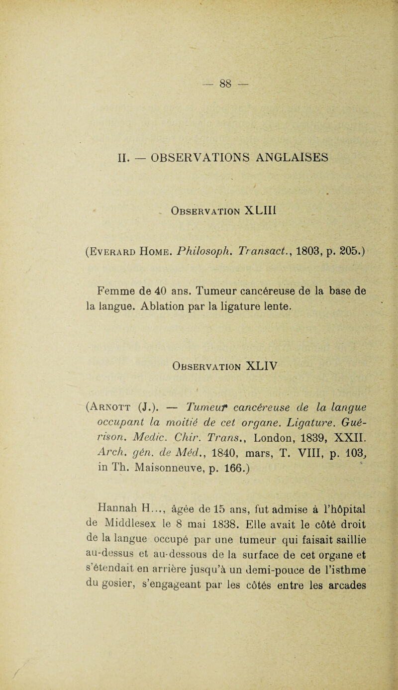 II. — OBSERVATIONS ANGLAISES Observation XLIII (Everard Home. Philosoph. Transact., 1803, p. 205.) Femme de 40 ans. Tumeur cancéreuse de la base de la langue. Ablation par la ligature lente. Observation XLIV (Arnott (J.). — Tumeur cancéreuse de la langue occupant la moitié de cet organe. Ligature. Gué¬ rison. Medic. Chir. Trans., London, 1839, XXII. Arch. gén. de Méd., 1840, mars, T. VIII, p. 103, in Th. Maisonneuve, p. 166.) Hannah H..., âgée de 15 ans, fut admise à l’hôpital de Middlesex le 8 mai 1838. Elle avait le côté droit de la langue occupé par une tumeur qui faisait saillie au-dessus et au-dessous de la surface de cet organe et s étendait en arrière jusqu’à un demi-pouce de l’isthme du gosier, s’engageant par les côtés entre les arcades