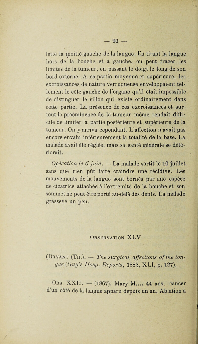 lette la moitié gauche de la langue. En tirant la langue hors de la bouche et à gauche, on peut tracer les limites de la tumeur, en passant le doigt le long de son bord externe. A sa partie moyenne et supérieure, les excroissances de nature verruqueuse enveloppaient tel¬ lement le côté gauche de l'organe qu’il était impossible de distinguer le sillon qui existe ordinairement dans cette partie. La présence de ces excroissances et sur¬ tout la proéminence de la tumeur même rendait diffi¬ cile de limiter la partie postérieure et supérieure de la tumeur. On y arriva cependant. L’afïection n’avait pas encore envahi inférieurement la totalité de la base. La malade avait été réglée, mais sa santé générale se dété¬ riorait. Opération le 6 juin. — La malade sortit le 10 juillet sans que rien pût faire craindre une récidive. Les mouvements de la langue sont bornés par une espèce de cicatrice attachée à l’extrémité de la bouche et son sommet ne peut être porté au-delà des dents. La malade grasseye un peu. Observation XLV (Bryant (Th.). — The surgical affections of the ton- gue (Gug’s Hosp. Reports, 1882, XLI, p. 127). Obs. XXII. — (1867). Mary M..., 44 ans, cancer d’un côté de la langue apparu depuis un an. Ablation à
