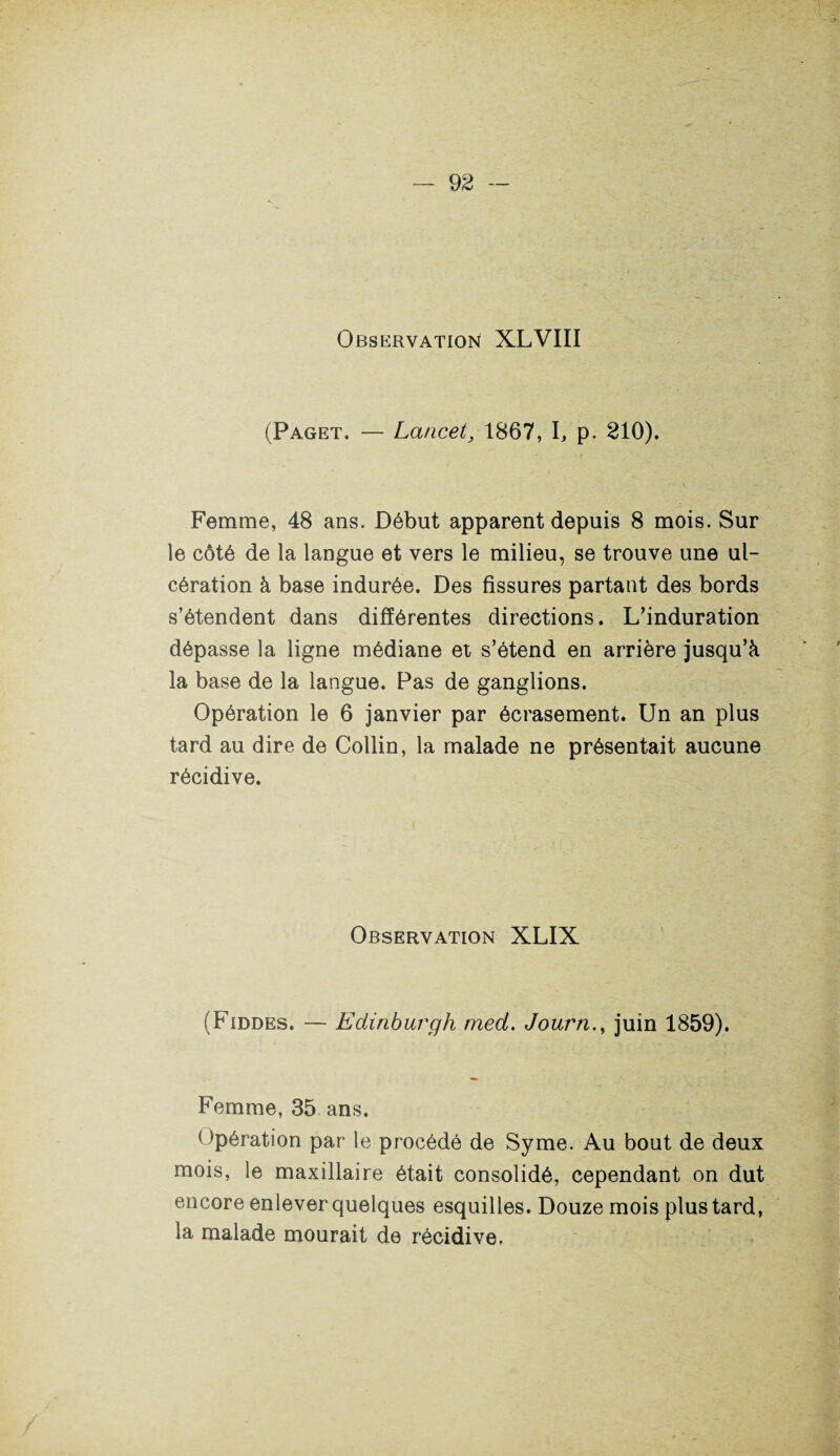 Observation XLVIII (Paget. — Lancet, 1867, I, p. 210). Femme, 48 ans. Début apparent depuis 8 mois. Sur le côté de la langue et vers le milieu, se trouve une ul¬ cération à base indurée. Des fissures partant des bords s’étendent dans différentes directions. L’induration dépasse la ligne médiane et s’étend en arrière jusqu’à la base de la langue. Pas de ganglions. Opération le 6 janvier par écrasement. Un an plus tard au dire de Collin, la malade ne présentait aucune récidive. Observation XLIX (Fiddes. — Edinburgh med. Journ., juin 1859). Femme, 35 ans. Opération par le procédé de Syme. Au bout de deux mois, le maxillaire était consolidé, cependant on dut encore enlever quelques esquilles. Douze mois plus tard, la malade mourait de récidive.