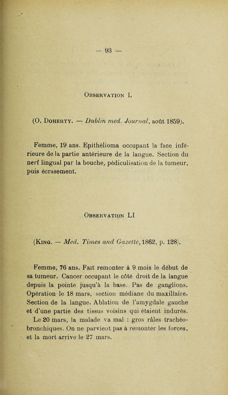 Observation L (O. Doherty. — Dublin med. Journal, août 1859). Femme, 19 ans. Epithélioma occupant la face infé¬ rieure de la partie antérieure de la langue. Section du nerf lingual par la bouche,, pédiculisation de la tumeur, puis écrasement. Observation LI (King. — Med. Times and Gazette, 1862, p. 128). Femme, 76 ans. Fait remonter à 9 mois le début de sa tumeur. Cancer occupant le côté droit de la langue depuis la pointe jusqu’à la base. Pas de ganglions. Opération le 18 mars, section médiane du maxillaire. Section de la langue. Ablation de l’amygdale gauche et d’une partie des tissus voisins qui étaient indurés. Le 20 mars, la malade va mal : gros râles trachéo- bronchiques. On ne parvient pas à remonter les forces, et la mort arrive le 27 mars.