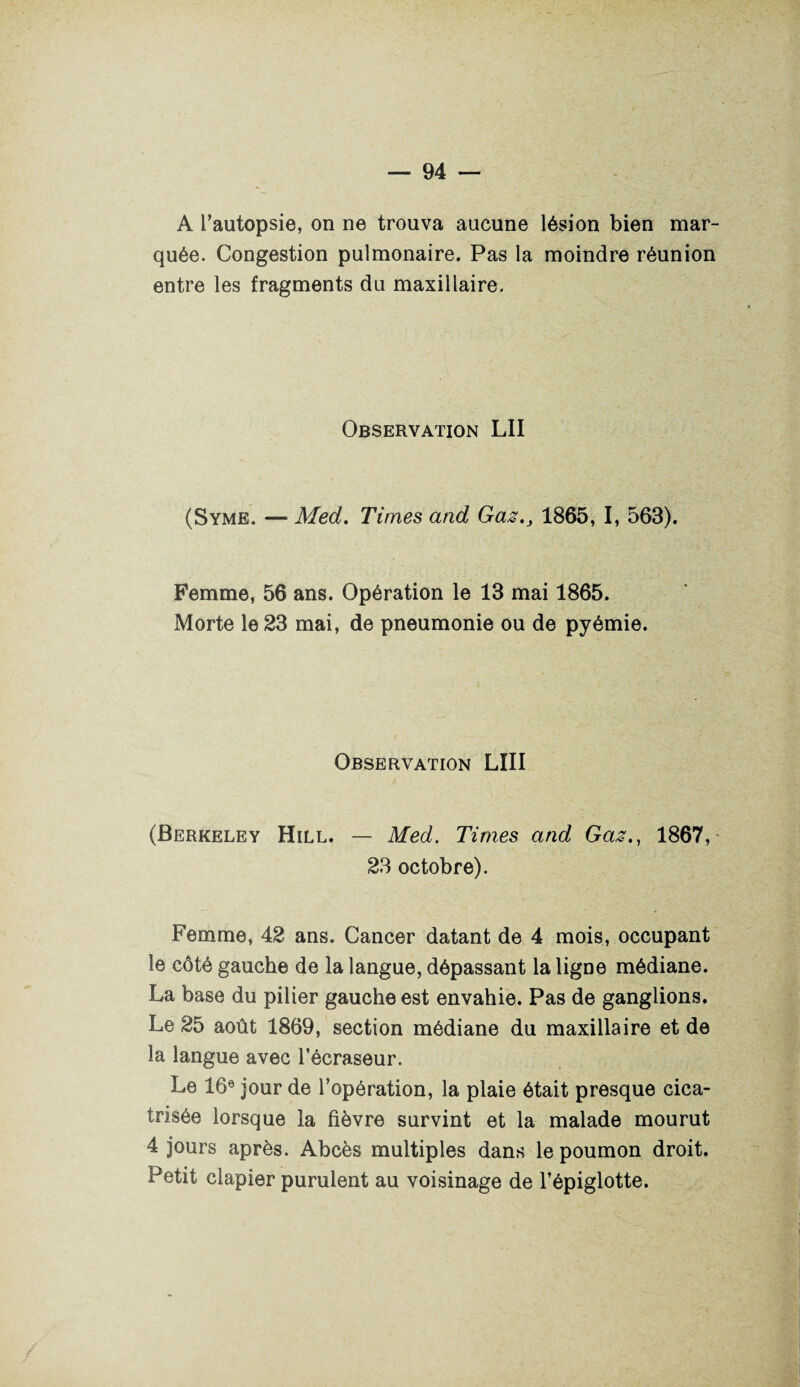 A l’autopsie, on ne trouva aucune lésion bien mar¬ quée. Congestion pulmonaire. Pas la moindre réunion entre les fragments du maxillaire. Observation LU (Syme. — Med. Times and Gaz., 1865, I, 563). Femme, 56 ans. Opération le 13 mai 1865. Morte le 23 mai, de pneumonie ou de pyémie. Observation LIII (Berkeley Hill. — Med. Times and Gaz., 1867, 23 octobre). Femme, 42 ans. Cancer datant de 4 mois, occupant le côté gauche de la langue, dépassant la ligne médiane. La base du pilier gauche est envahie. Pas de ganglions. Le 25 août 1869, section médiane du maxillaire et de la langue avec l’écraseur. Le 16e jour de l’opération, la plaie était presque cica¬ trisée lorsque la fièvre survint et la malade mourut 4 jours après. Abcès multiples dans le poumon droit. Petit clapier purulent au voisinage de l’épiglotte.