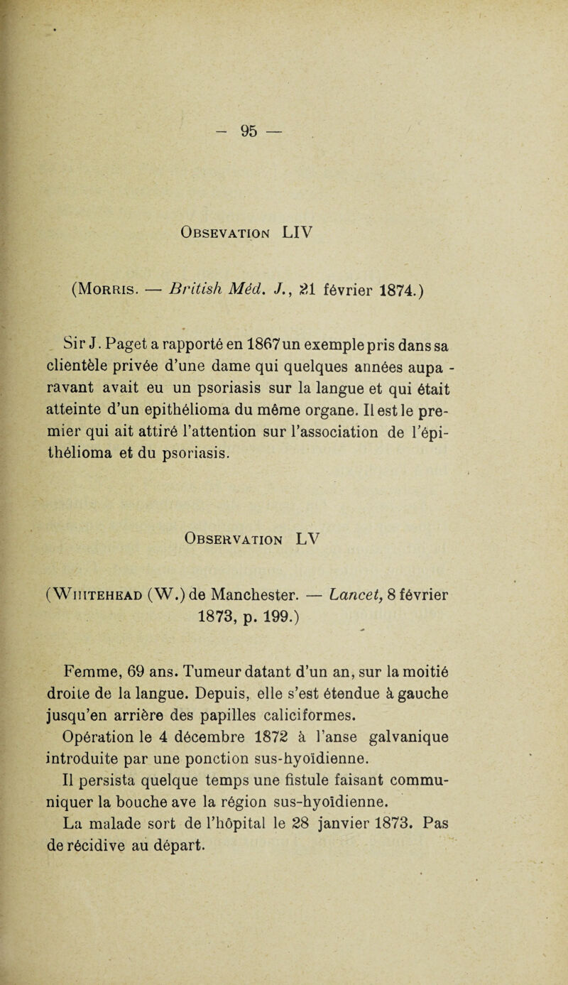 Obsevation LIV (Morris. — British Méd. £1 février 1874.) ♦ * Sir J. Paget a rapporté en 1867un exemple pris dans sa clientèle privée d’une dame qui quelques années aupa - ravant avait eu un psoriasis sur la langue et qui était atteinte d’un epithélioma du môme organe. Il est le pre¬ mier qui ait attiré l’attention sur l’association de l'épi- thélioma et du psoriasis. Observation LV ( Wiiitehead (W.) de Manchester. — Lancet, 8 février 1873, p. 199.) Femme, 69 ans. Tumeur datant d’un an, sur la moitié droite de la langue. Depuis, elle s’est étendue à gauche jusqu’en arrière des papilles caliciformes. Opération le 4 décembre 1872 à l’anse galvanique introduite par une ponction sus-hyoïdienne. Il persista quelque temps une fistule faisant commu¬ niquer la bouche ave la région sus-hyoldienne. La malade sort de l’hôpital le 28 janvier 1873. Pas de récidive au départ.