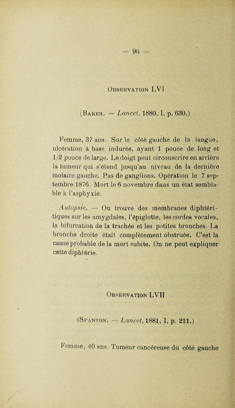 Observation LV1 (Baker. — Lancet, 1880, I, p. 630.) _ * Femme, 37 ans. Sur le côté gauche de la langue, ulcération à base indurée, ayant 1 pouce de long et 1/2 pouce de large. Le doigt peut circonscrire en arrière la tumeur qui s’étend jusqu’au niveau de la dernière molaire gauche. Pas de ganglions. Opération le 7 sep¬ tembre 1876. Mort le 6 novembre dans un état sembla¬ ble à l’asphyxie. Autopsie. — On trouve des membranes diphtéri- tiques sur les amygdales, l’épiglotte, les cordes vocales, la bifurcation de la trachée et les petites bronches. La bronche droite était complètement obstruée. C’est la cause probable delà mort subite. On ne peut expliquer cette diphtérie. Observation LVII (Spanton. — Lancet, 1881, I, p. 211.) Femme, 40 ans. Tumeur cancéreuse du côté gauche