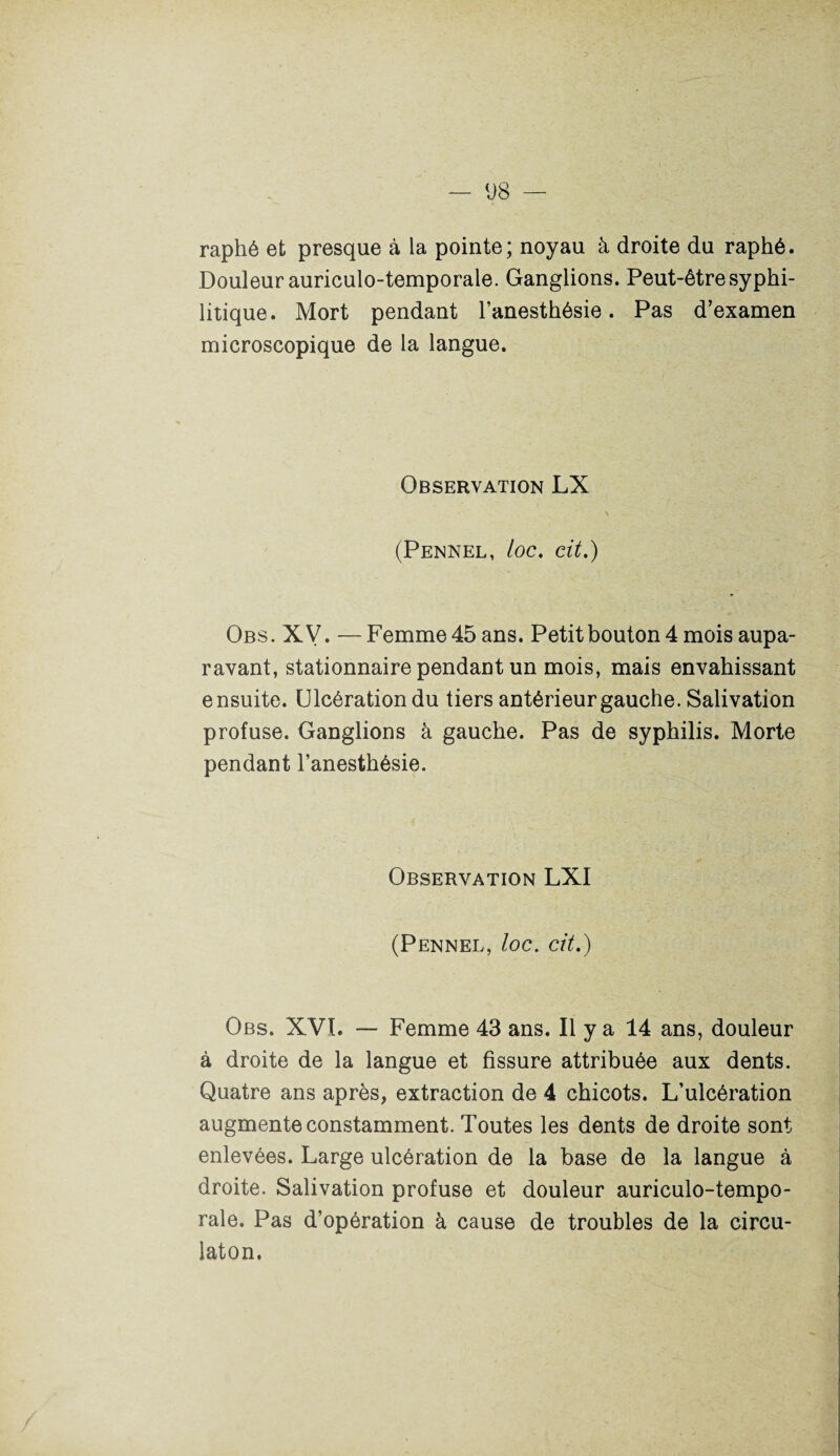 raphé et presque à la pointe; noyau à droite du raphé. Douleur auriculo-temporale. Ganglions. Peut-être syphi¬ litique. Mort pendant l’anesthésie. Pas d’examen microscopique de la langue. Observation LX (Pennel, loc. cit.) Obs. XV. — Femme 45 ans. Petit bouton 4 mois aupa¬ ravant, stationnaire pendant un mois, mais envahissant ensuite. Ulcération du tiers antérieur gauche. Salivation profuse. Ganglions à gauche. Pas de syphilis. Morte pendant l’anesthésie. Observation LXI (Pennel, loc. cit.) Obs. XVI. — Femme 43 ans. Il y a 14 ans, douleur à droite de la langue et fissure attribuée aux dents. Quatre ans après, extraction de 4 chicots. L’ulcération augmente constamment. Toutes les dents de droite sont enlevées. Large ulcération de la base de la langue à droite. Salivation profuse et douleur auriculo-tempo¬ rale. Pas d’opération à cause de troubles de la circu- laton.