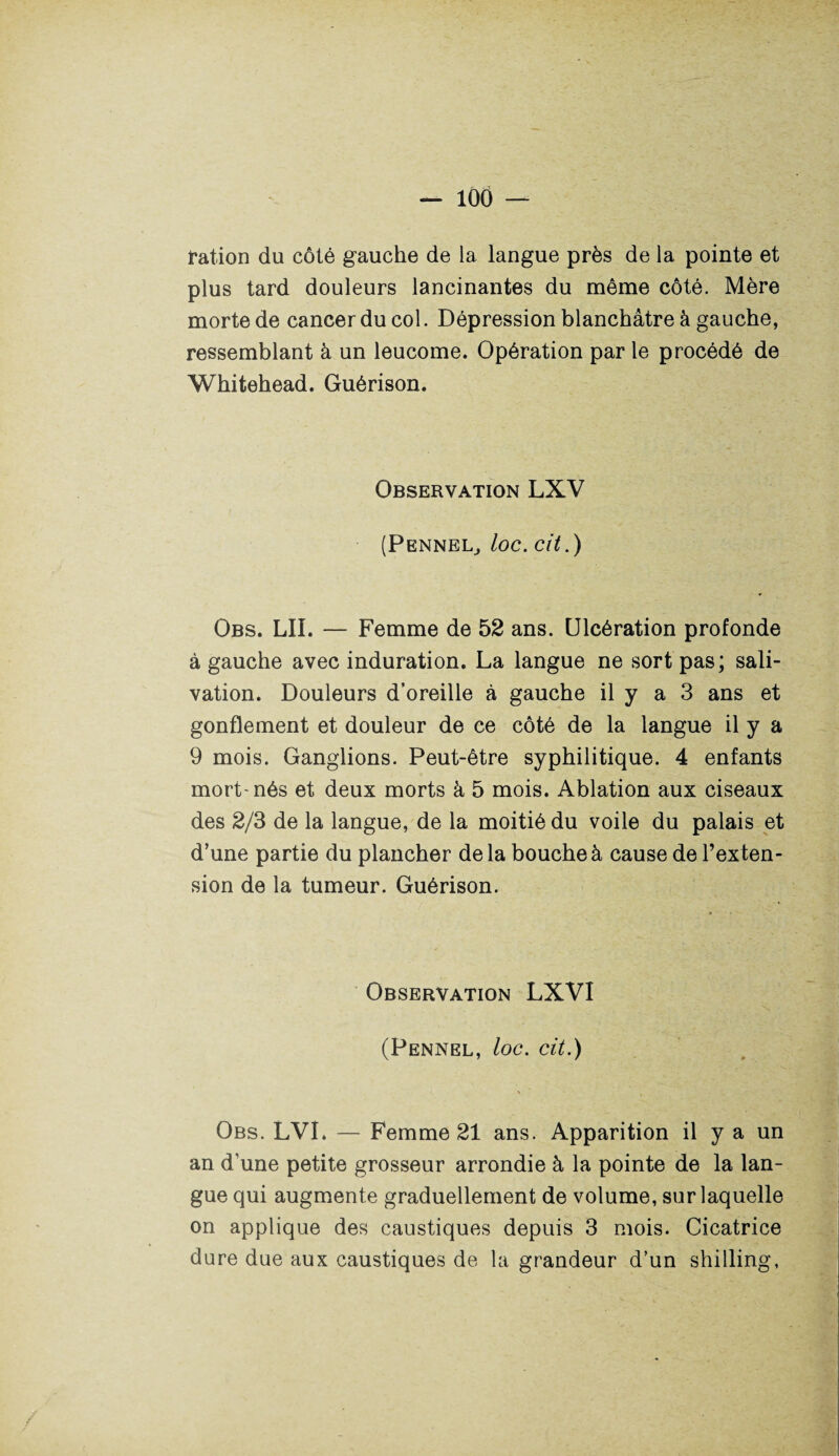 ration du côté gauche de la langue près de la pointe et plus tard douleurs lancinantes du même côté. Mère morte de cancer du col. Dépression blanchâtre à gauche, ressemblant à un leucome. Opération par le procédé de Whitehead. Guérison. Observation LXV (Pennel, loc. cit.) Obs. LII. — Femme de 52 ans. Ulcération profonde à gauche avec induration. La langue ne sort pas; sali¬ vation. Douleurs d’oreille à gauche il y a 3 ans et gonflement et douleur de ce côté de la langue il y a 9 mois. Ganglions. Peut-être syphilitique. 4 enfants mort-nés et deux morts à 5 mois. Ablation aux ciseaux des 2/3 de la langue, de la moitié du voile du palais et d’une partie du plancher delà bouche à cause de l’exten¬ sion de la tumeur. Guérison. Observation LXVI (Pennel, loc. cit.) Obs. LVL — Femme 21 ans. Apparition il y a un an d’une petite grosseur arrondie à la pointe de la lan¬ gue qui augmente graduellement de volume, sur laquelle on applique des caustiques depuis 3 mois. Cicatrice dure due aux caustiques de la grandeur d’un shilling,