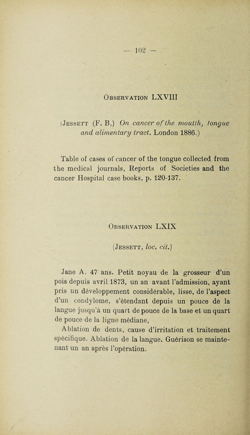 Observation LXVIII (Jessett (F. B,) On cancer of the moutth, fougue and alirnentary tract. London 1886.) Table of cases of cancer of the tongue collected from the medical journals, Reports of Societies and the cancer Hospital case books, p. 120-137. Observation LXIX (Jessett, loc. cit.) Jane A. 47 ans. Petit noyau de la grosseur d’un pois depuis avril 1873, un an avant l’admission, ayant pris un développement considérable, lisse, de l’aspect d’un condylome, s’étendant depuis un pouce de la langue jusqu’à un quart de pouce de la base et un quart de pouce de la ligne médiane, Ablation de dents, cause d’irritation et traitement spécifique. Ablation de la langue. Guérison se mainte¬ nant un an après l’opération.