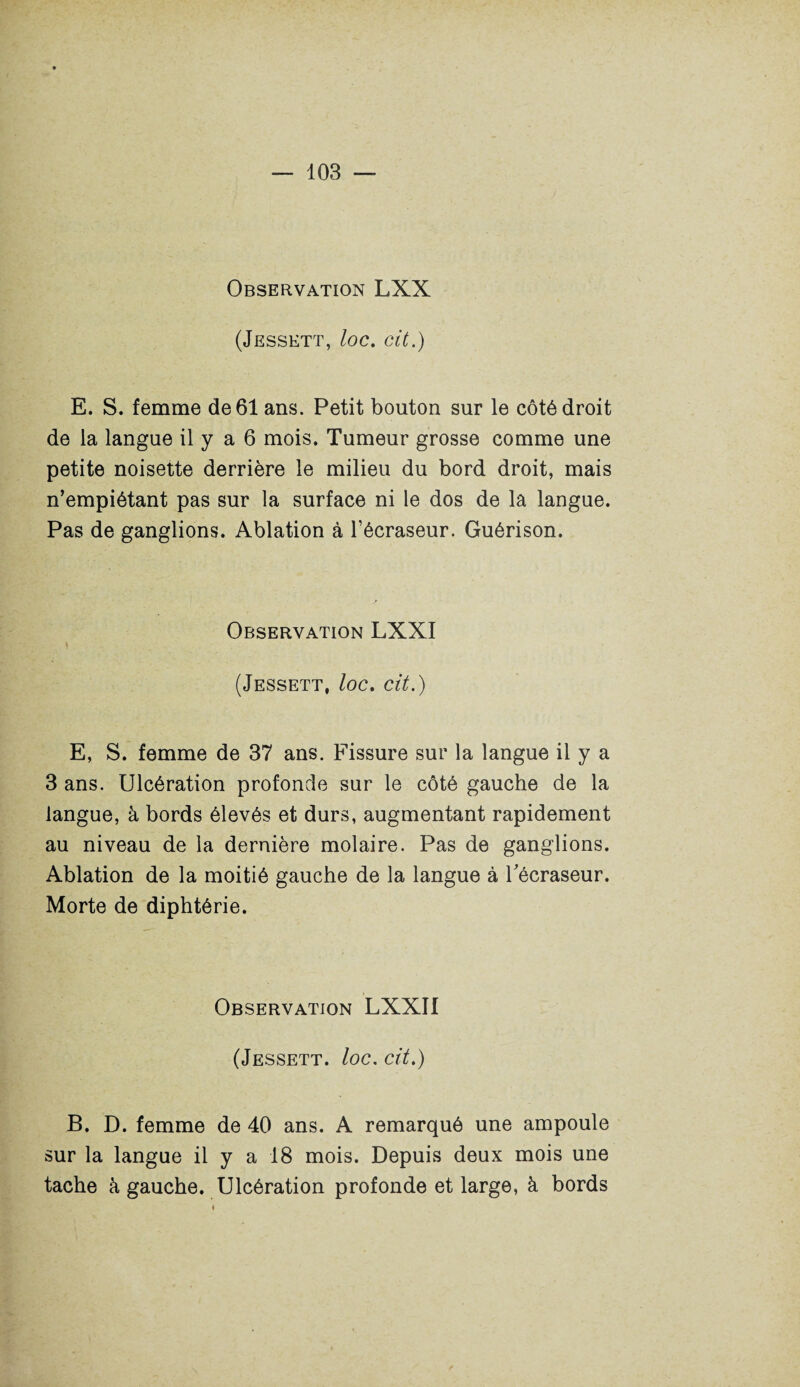 Observation LXX (Jessett, loc. cit.) E. S. femme de 61 ans. Petit bouton sur le côté droit de la langue il y a 6 mois. Tumeur grosse comme une petite noisette derrière le milieu du bord droit, mais n’empiétant pas sur la surface ni le dos de la langue. Pas de ganglions. Ablation à l’écraseur. Guérison. Observation LXXI (Jessett, /oc. cit.) E, S. femme de 37 ans. Fissure sur la langue il y a 3 ans. Ulcération profonde sur le côté gauche de la langue, à bords élevés et durs, augmentant rapidement au niveau de la dernière molaire. Pas de ganglions. Ablation de la moitié gauche de la langue à Técraseur. Morte de diphtérie. Observation LXXII (Jessett. loc. cit.) B. D. femme de 40 ans. A remarqué une ampoule sur la langue il y a 18 mois. Depuis deux mois une tache à gauche. Ulcération profonde et large, à bords