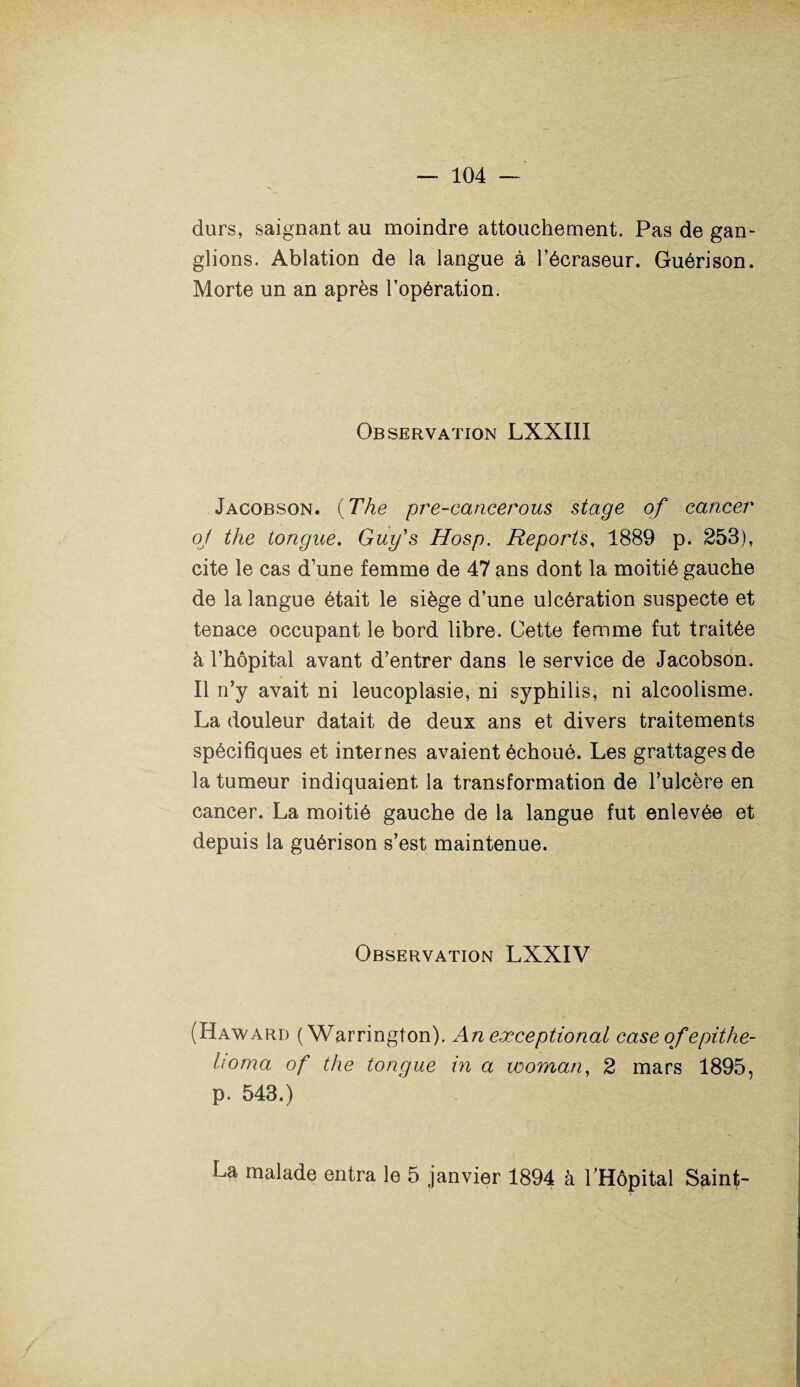 durs, saignant au moindre attouchement. Pas de gan¬ glions. Ablation de la langue à l’écraseur. Guérison. Morte un an après l’opération. Observation LXXIII Jacobson. {The pre-cancerous stage of cancer oj the tongae. Guy's Hosp. Reports, 1889 p. 253), cite le cas d’une femme de 47 ans dont la moitié gauche de la langue était le siège d’une ulcération suspecte et tenace occupant le bord libre. Cette femme fut traitée à l’hôpital avant d’entrer dans le service de Jacobson. Il n’y avait ni leucoplasie, ni syphilis, ni alcoolisme. La douleur datait de deux ans et divers traitements spécifiques et internes avaient échoué. Les grattages de la tumeur indiquaient la transformation de l’ulcère en cancer. La moitié gauche de la langue fut enlevée et depuis la guérison s’est maintenue. Observation LXXIV (Haward ( Warrington). An exceptional case of epithe- homa of the tongue in a woman, 2 mars 1895, p. 543.) La malade entra le 5 janvier 1894 à l’Hôpital Saint-