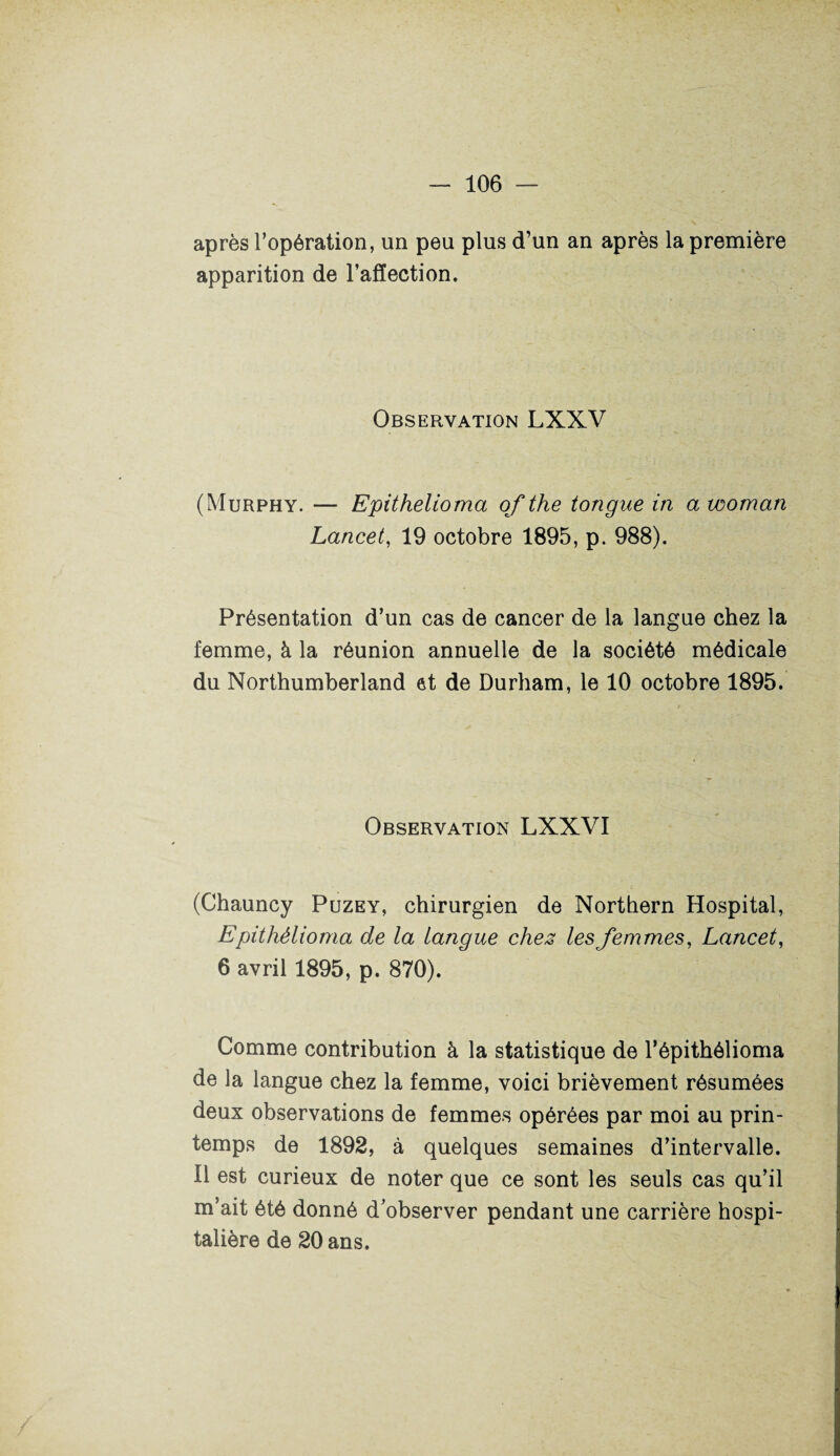 après l’opération, un peu plus d’un an après la première apparition de l’affection. Observation LXXV (Murphy. — Epithelioma of the tongue in a woman Lancet, 19 octobre 1895, p. 988). Présentation d’un cas de cancer de la langue chez la femme, à la réunion annuelle de la société médicale du Northumberland et de Durham, le 10 octobre 1895. Observation LXXVI (Chauncy Puzey, chirurgien de Northern Hospital, Epithêlioma de la langue chez les femmes, Lancet, 6 avril 1895, p. 870). Comme contribution à la statistique de l’épithélioma de la langue chez la femme, voici brièvement résumées deux observations de femmes opérées par moi au prin¬ temps de 1892, à quelques semaines d’intervalle. Il est curieux de noter que ce sont les seuls cas qu’il m’ait été donné d’observer pendant une carrière hospi¬ talière de 20 ans.