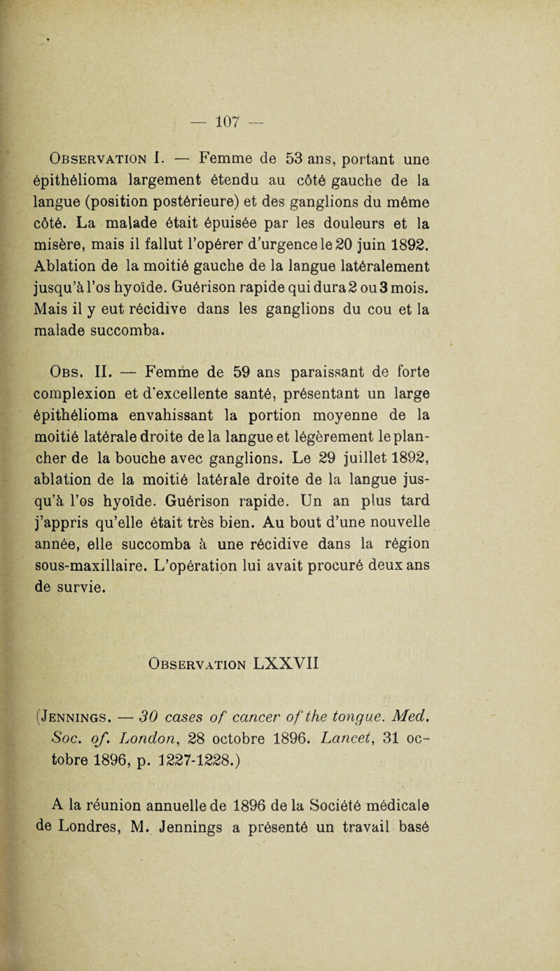 Observation I. — Femme de 53 ans, portant une épithélioma largement étendu au côté gauche de la langue (position postérieure) et des ganglions du même côté. La malade était épuisée par les douleurs et la misère, mais il fallut l’opérer d’urgence le 20 juin 1892. Ablation de la moitié gauche de la langue latéralement jusqu’à l’os hyoïde. Guérison rapide qui dura 2 ou 3 mois. Mais il y eut récidive dans les ganglions du cou et la malade succomba. Obs. II. — Femme de 59 ans paraissant de forte complexion et d’excellente santé, présentant un large épithélioma envahissant la portion moyenne de la moitié latérale droite delà langue et légèrement le plan¬ cher de la bouche avec ganglions. Le 29 juillet 1892, ablation de la moitié latérale droite de la langue jus¬ qu’à l’os hyoïde. Guérison rapide. Un an plus tard j’appris qu’elle était très bien. Au bout d’une nouvelle année, elle succomba à une récidive dans la région sous-maxillaire. L’opération lui avait procuré deux ans de survie. Observation LXXVII (Jennings. — 30 cases of cancer ofthe tongue. Med. Soc. of. London, 28 octobre 1896. Lancet, 31 oc¬ tobre 1896, p. 1227-1228.) A la réunion annuelle de 1896 de la Société médicale de Londres, M. Jennings a présenté un travail basé
