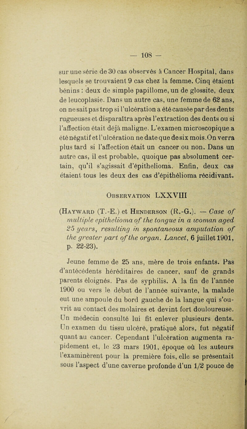 sur une série de 30 cas observés à Cancer Hospital, dans lesquels se trouvaient 9 cas chez la femme. Cinq étaient bénins : deux de simple papillome, un de glossite, deux de leucoplasie. Dans un autre cas, une femme de 62 ans, on ne sait pas trop si l’ulcération a été causée par des dents rugueuses et disparaîtra après l’extraction des dents ou si l’affection était déjà maligne. L’examen microscopique a été négatif et l’ulcération ne date que de six mois. On verra plus tard si l’affection était un cancer ou non. Dans un autre cas, il est probable, quoique pas absolument cer¬ tain, qu’il s’agissait d’épithelioma. Enfin, deux cas étaient tous les deux des cas d’épithélioma récidivant. Observation LXXVIII (Hayward (T.-E.) et Henderson (R.-G.). — Case of multiple epithelioma of the tongue in a woman aged 25 years, resulting in spontaneous amputation of the greater part of the organ. Lancet, 6 juillet 1901, p. 22-23). Jeune femme de 25 ans, mère de trois enfants. Pas d’antécédents héréditaires de cancer, sauf de grands parents éloignés. Pas de syphilis. A la fin de l’année 1900 ou vers le début de l’année suivante, la malade eut une ampoule du bord gauche de la langue qui s’ou¬ vrit au contact des molaires et devint fort douloureuse. Un médecin consulté lui fit enlever plusieurs dents. Un examen du tissu ulcéré, pratiqué alors, fut négatif quant au cancer. Cependant l’ulcération augmenta ra¬ pidement et, le 23 mars 1901, époque où les auteurs l’examinèrent pour la première fois, elle se présentait sous l’aspect d’une caverne profonde d’un 1/2 pouce de