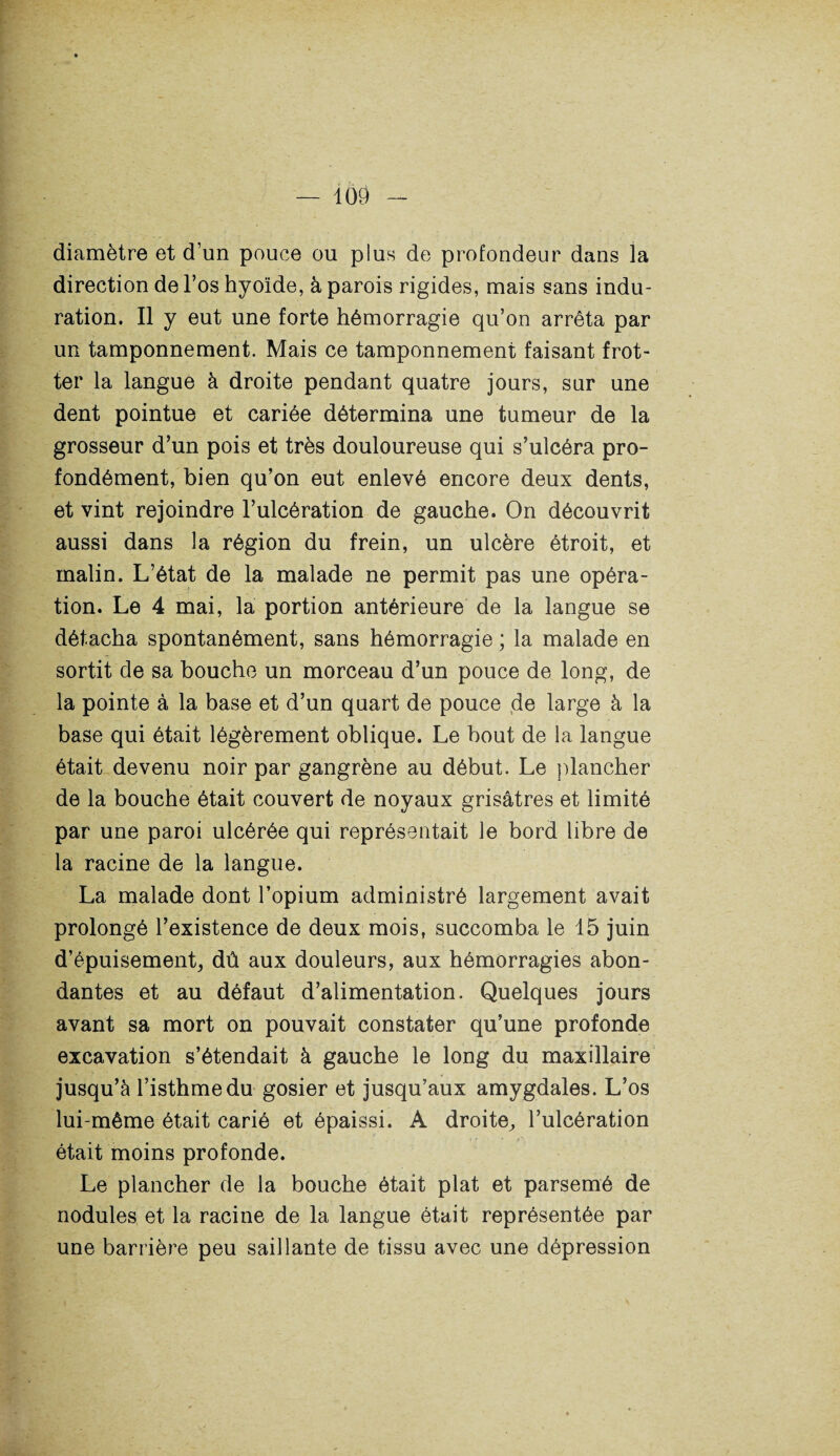 diamètre et d’un pouce ou plus de profondeur dans la direction de l’os hyoïde, à parois rigides, mais sans indu¬ ration. Il y eut une forte hémorragie qu’on arrêta par un tamponnement. Mais ce tamponnement faisant frot¬ ter la langue à droite pendant quatre jours, sur une dent pointue et cariée détermina une tumeur de la grosseur d’un pois et très douloureuse qui s’ulcéra pro¬ fondément, bien qu’on eut enlevé encore deux dents, et vint rejoindre l’ulcération de gauche. On découvrit aussi dans la région du frein, un ulcère étroit, et malin. L’état de la malade ne permit pas une opéra¬ tion. Le 4 mai, la portion antérieure de la langue se détacha spontanément, sans hémorragie ; la malade en sortit de sa bouche un morceau d’un pouce de long, de la pointe à la base et d’un quart de pouce de large à la base qui était légèrement oblique. Le bout de la langue était devenu noir par gangrène au début. Le plancher de la bouche était couvert de noyaux grisâtres et limité par une paroi ulcérée qui représentait le bord libre de la racine de la langue. La malade dont l’opium administré largement avait prolongé l’existence de deux mois, succomba le 15 juin d’épuisement, dû aux douleurs, aux hémorragies abon¬ dantes et au défaut d’alimentation. Quelques jours avant sa mort on pouvait constater qu’une profonde excavation s’étendait à gauche le long du maxillaire jusqu’à l’isthme du gosier et jusqu’aux amygdales. L’os lui-même était carié et épaissi. A droite, l’ulcération était moins profonde. Le plancher de la bouche était plat et parsemé de nodules et la racine de la langue était représentée par une barrière peu saillante de tissu avec une dépression