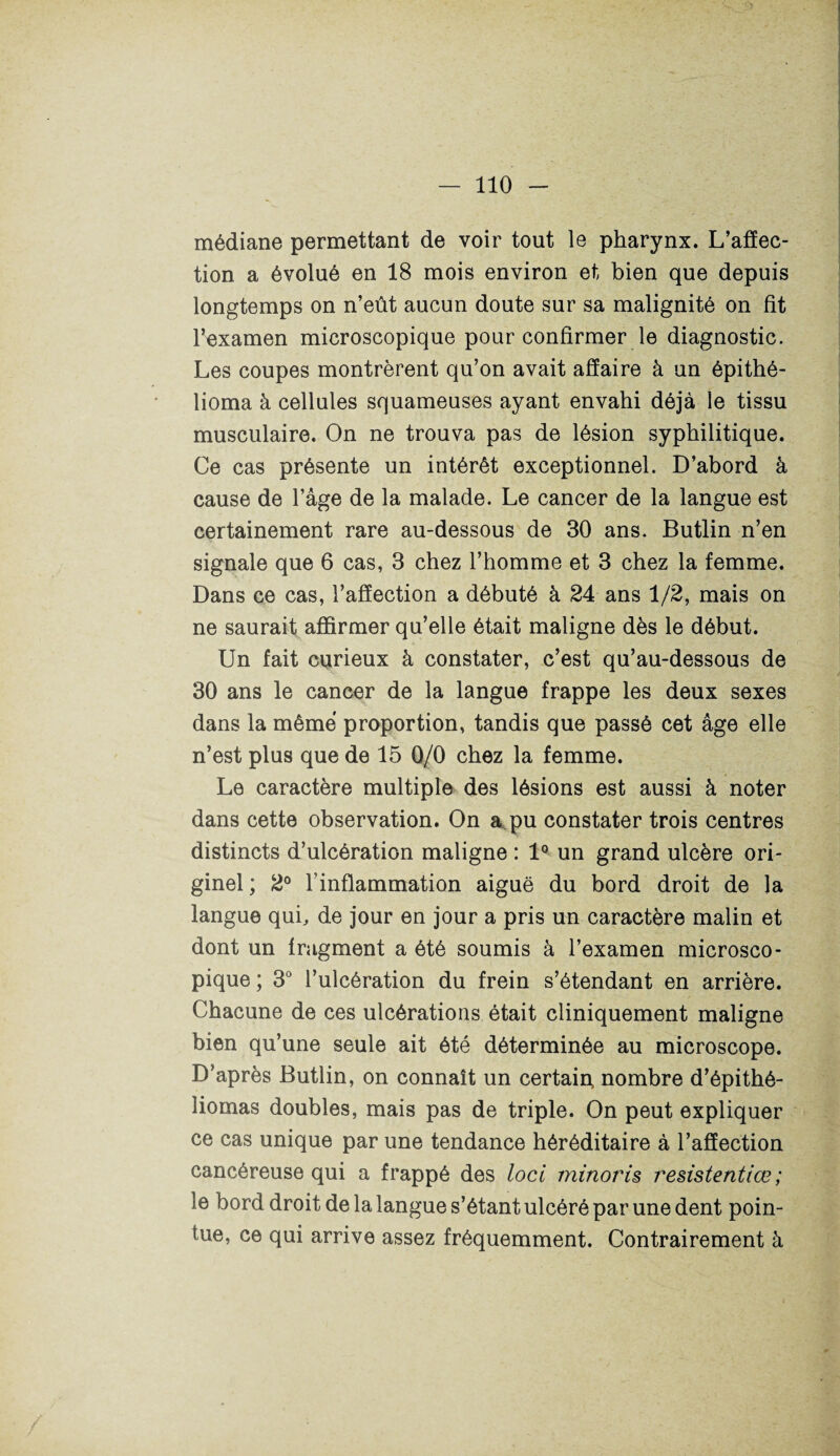 médiane permettant de voir tout le pharynx. L’affec¬ tion a évolué en 18 mois environ et bien que depuis longtemps on n’eût aucun doute sur sa malignité on fit l’examen microscopique pour confirmer le diagnostic. Les coupes montrèrent qu’on avait affaire à un épithé- lioma à cellules squameuses ayant envahi déjà le tissu musculaire. On ne trouva pas de lésion syphilitique. Ce cas présente un intérêt exceptionnel. D’abord à cause de l’âge de la malade. Le cancer de la langue est certainement rare au-dessous de 30 ans. Butlin n’en signale que 6 cas, 3 chez l’homme et 3 chez la femme. Dans ce cas, l’affection a débuté à 24 ans 1/2, mais on ne saurait affirmer qu’elle était maligne dès le début. Un fait curieux à constater, c’est qu’au-dessous de 30 ans le cancer de la langue frappe les deux sexes dans la même proportion, tandis que passé cet âge elle n’est plus que de 15 0/0 chez la femme. Le caractère multiple des lésions est aussi à noter dans cette observation. On a pu constater trois centres distincts d’ulcération maligne : 1° un grand ulcère ori¬ ginel; 2° l’inflammation aiguë du bord droit de la langue qui, de jour en jour a pris un caractère malin et dont un fragment a été soumis à l’examen microsco¬ pique ; 3° l’ulcération du frein s’étendant en arrière. Chacune de ces ulcérations était cliniquement maligne bien qu’une seule ait été déterminée au microscope. D’après Butlin, on connaît un certain, nombre d’épithé- liomas doubles, mais pas de triple. On peut expliquer ce cas unique par une tendance héréditaire à l’affection cancéreuse qui a frappé des loci minoris resistentiœ ; le bord droit de la langue s’étant ulcéré par une dent poin¬ tue, ce qui arrive assez fréquemment. Contrairement à