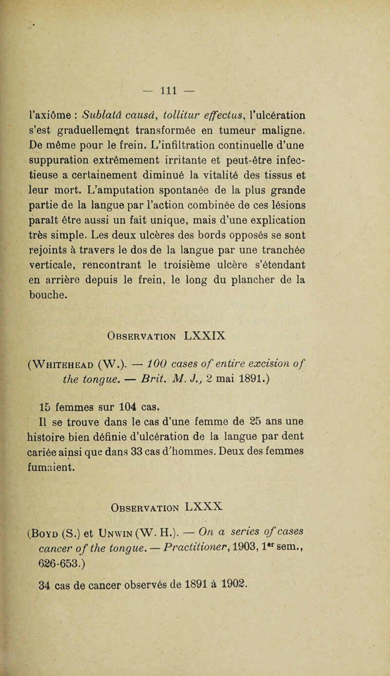 l’axiôme : Sublatâ causa, tollitur effectus, l’ulcération s’est graduellement transformée en tumeur maligne. De même pour le frein. L’infiltration continuelle d’une suppuration extrêmement irritante et peut-être infec¬ tieuse a certainement diminué la vitalité des tissus et leur mort. L’amputation spontanée de la plus grande partie de la langue par l’action combinée de ces lésions paraît être aussi un fait unique, mais d’une explication très simple. Les deux ulcères des bords opposés se sont rejoints à travers le dos de la langue par une tranchée verticale, rencontrant le troisième ulcère s’étendant en arrière depuis le frein, le long du plancher de la bouche. Observation LXXIX (Whitehead (W.). — 100 cases of entire excision of the tongue. — Brit. M. J,, 2 mai 1891.) 15 femmes sur 104 cas. Il se trouve dans le cas d’une femme de 25 ans une histoire bien définie d’ulcération de la langue par dent cariée ainsi que dans 33 cas d'hommes. Deux des femmes fumaient. Observation LXXX (Boyd (S.) et Unwin (W. H.). — On a sériés of cases cancer of the tongue. — Practitioner, 1903, l®r sem., 626-653.) 34 cas de cancer observés de 1891 à 1902.