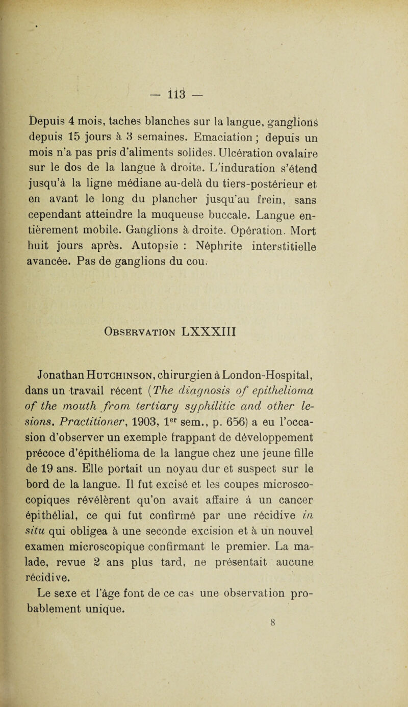 Ü3 — Depuis 4 mois, taches blanches sur la langue, ganglions depuis 15 jours à 3 semaines. Emaciation; depuis un mois n’a pas pris d’aliments solides. Ulcération ovalaire sur le dos de la langue à droite. L'induration s’étend jusqu’à la ligne médiane au-delà du tiers-postérieur et en avant le long du plancher jusqu’au frein, sans cependant atteindre la muqueuse buccale. Langue en¬ tièrement mobile. Ganglions à droite. Opération. Mort huit jours après. Autopsie : Néphrite interstitielle avancée. Pas de ganglions du cou. Observation LXXXIII Jonathan Hutchinson, chirurgien à London-Hospital, dans un travail récent [The diagnosis of epithelioma of the mouth from tertiary syphilitic and other lé¬ sions. Practitioner, 1903, 1er sem., p. 656) a eu l’occa¬ sion d’observer un exemple frappant de développement précoce d’épithélioma de la langue chez une jeune fille de 19 ans. Elle portait un noyau dur et suspect sur le bord de la langue. Il fut excisé et les coupes microsco- copiques révélèrent qu’on avait affaire à un cancer épithélial, ce qui fut confirmé par une récidive in situ qui obligea à une seconde excision et à un nouvel examen microscopique confirmant le premier. La ma¬ lade, revue 2 ans plus tard, ne présentait aucune récidive. Le sexe et l’âge font de ce cas une observation pro¬ bablement unique. 8
