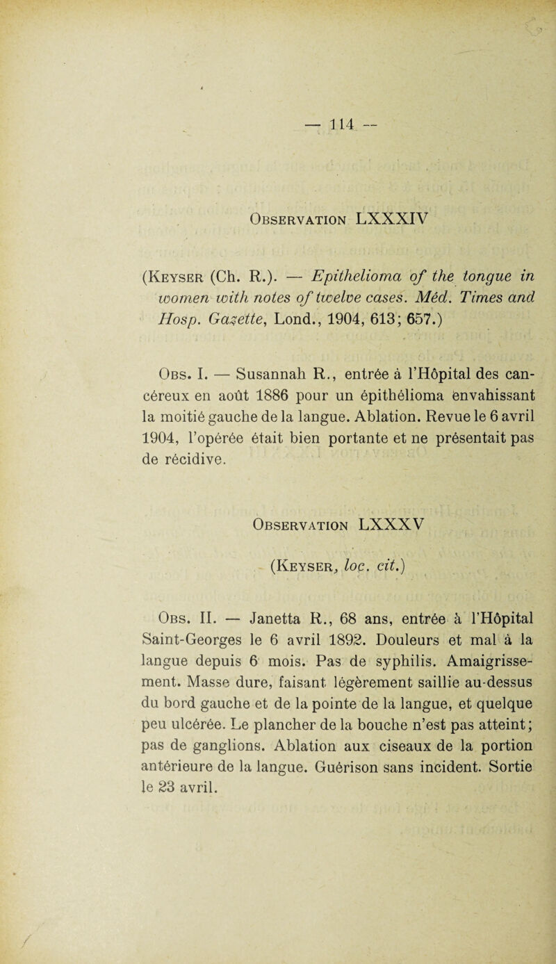 Observation LXXXIV (Keyser (Ch. R.). — Epithelioma of the longue in loomen with notes of twelve cases. Mêd. Times and Hosp. Gazette, Lond., 1904, 613; 657.) Obs. I. — Susannah R., entrée à l’Hôpital des can¬ céreux en août 1886 pour un épithélioma envahissant la moitié gauche de la langue. Ablation. Revue le 6 avril 1904, l’opérée était bien portante et ne présentait pas de récidive. Observation LXXXV (Keyser^ loc. cit.) Obs. II. — Janetta R., 68 ans, entrée à l’Hôpital Saint-Georges le 6 avril 1892. Douleurs et mal à la langue depuis 6 mois. Pas de syphilis. Amaigrisse¬ ment. Masse dure, faisant légèrement saillie au-dessus du bord gauche et de la pointe de la langue, et quelque peu ulcérée. Le plancher de la bouche n’est pas atteint; pas de ganglions. Ablation aux ciseaux de la portion antérieure de la langue. Guérison sans incident. Sortie le 23 avril.
